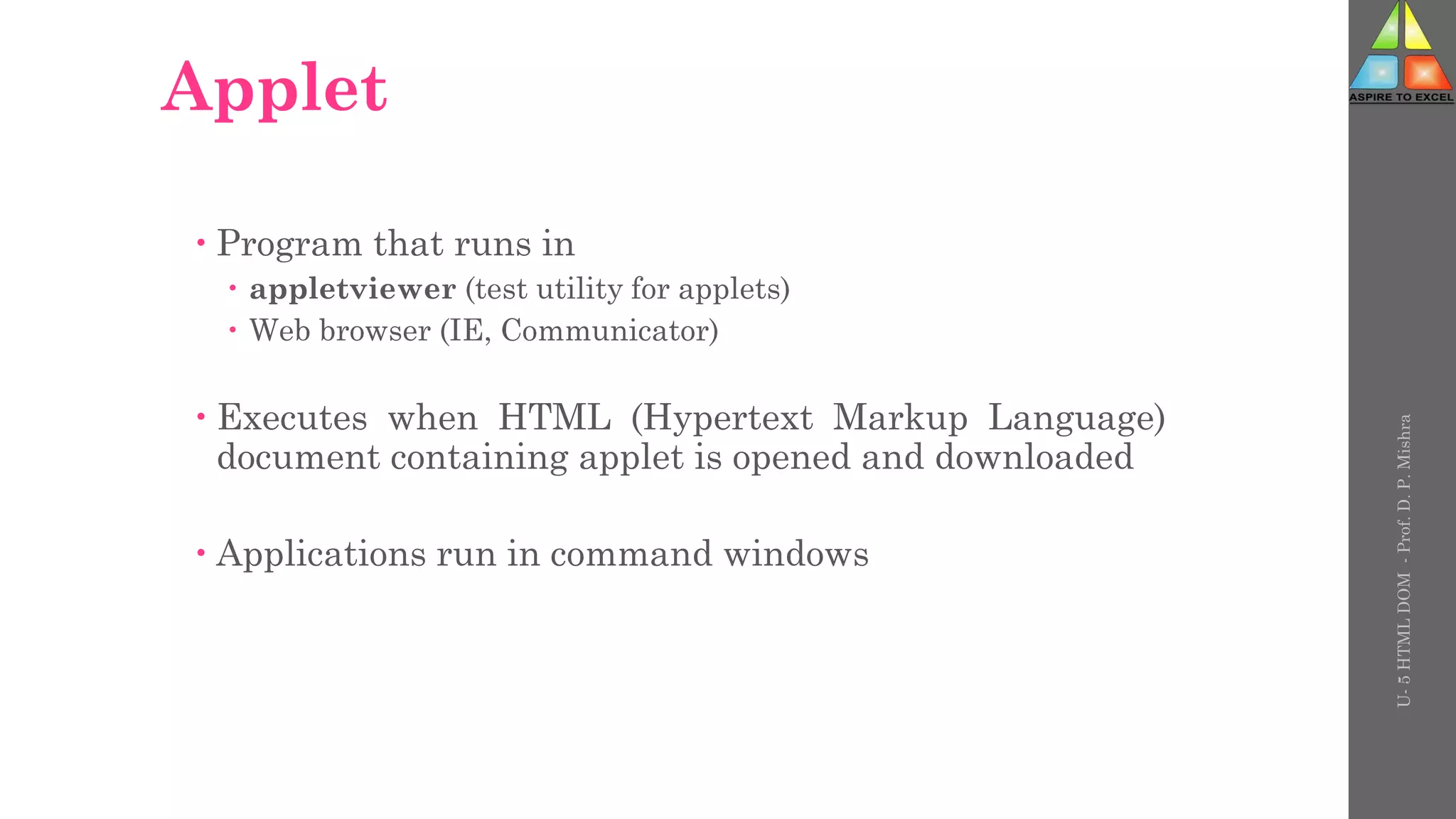 Applet
 Program that runs in
 appletviewer (test utility for applets)
 Web browser (IE, Communicator)
 Executes when HTML (Hypertext Markup Language)
document containing applet is opened and downloaded
 Applications run in command windows
U-
5
HTML
DOM
-
Prof.
D.
P.
Mishra
 