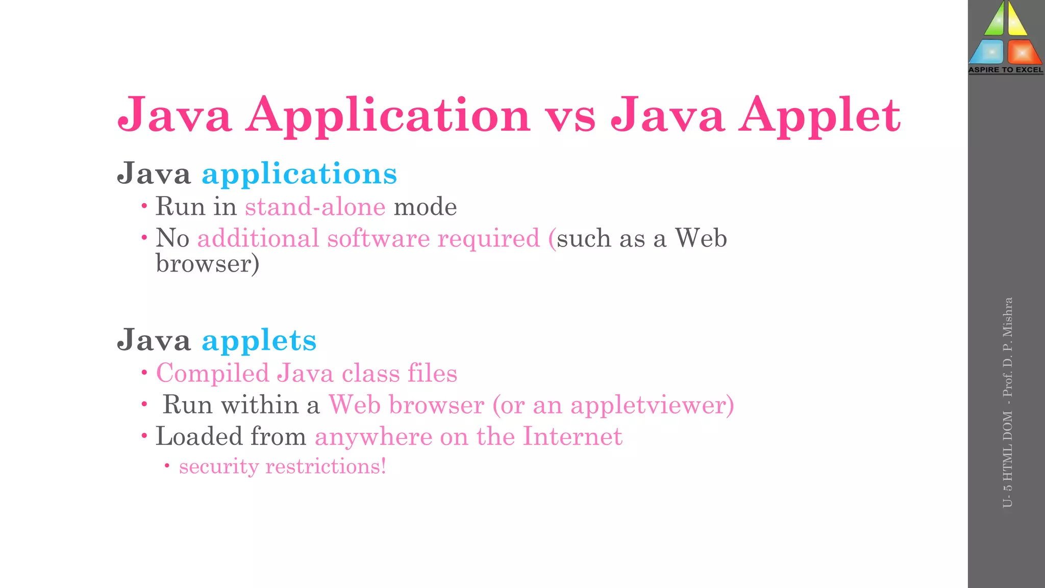 Java Application vs Java Applet
Java applications
 Run in stand-alone mode
 No additional software required (such as a Web
browser)
Java applets
 Compiled Java class files
 Run within a Web browser (or an appletviewer)
 Loaded from anywhere on the Internet
 security restrictions!
U-
5
HTML
DOM
-
Prof.
D.
P.
Mishra
 