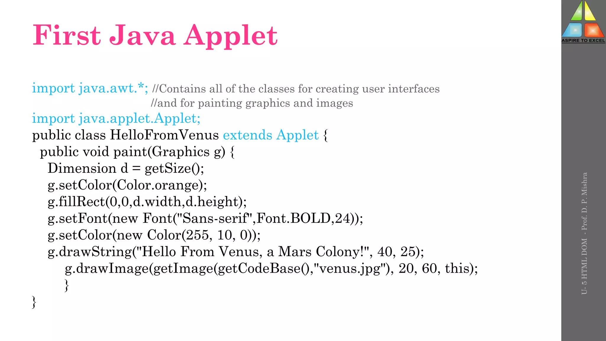 First Java Applet
import java.awt.*; //Contains all of the classes for creating user interfaces
//and for painting graphics and images
import java.applet.Applet;
public class HelloFromVenus extends Applet {
public void paint(Graphics g) {
Dimension d = getSize();
g.setColor(Color.orange);
g.fillRect(0,0,d.width,d.height);
g.setFont(new Font("Sans-serif",Font.BOLD,24));
g.setColor(new Color(255, 10, 0));
g.drawString("Hello From Venus, a Mars Colony!", 40, 25);
g.drawImage(getImage(getCodeBase(),"venus.jpg"), 20, 60, this);
}
}
U-
5
HTML
DOM
-
Prof.
D.
P.
Mishra
 