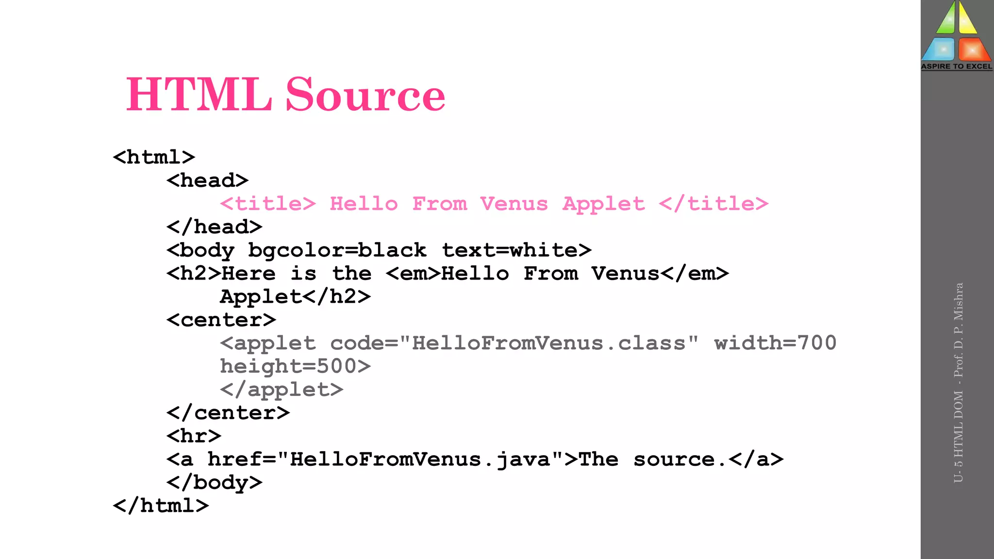 HTML Source
<html>
<head>
<title> Hello From Venus Applet </title>
</head>
<body bgcolor=black text=white>
<h2>Here is the <em>Hello From Venus</em>
Applet</h2>
<center>
<applet code="HelloFromVenus.class" width=700
height=500>
</applet>
</center>
<hr>
<a href="HelloFromVenus.java">The source.</a>
</body>
</html>
U-
5
HTML
DOM
-
Prof.
D.
P.
Mishra
 