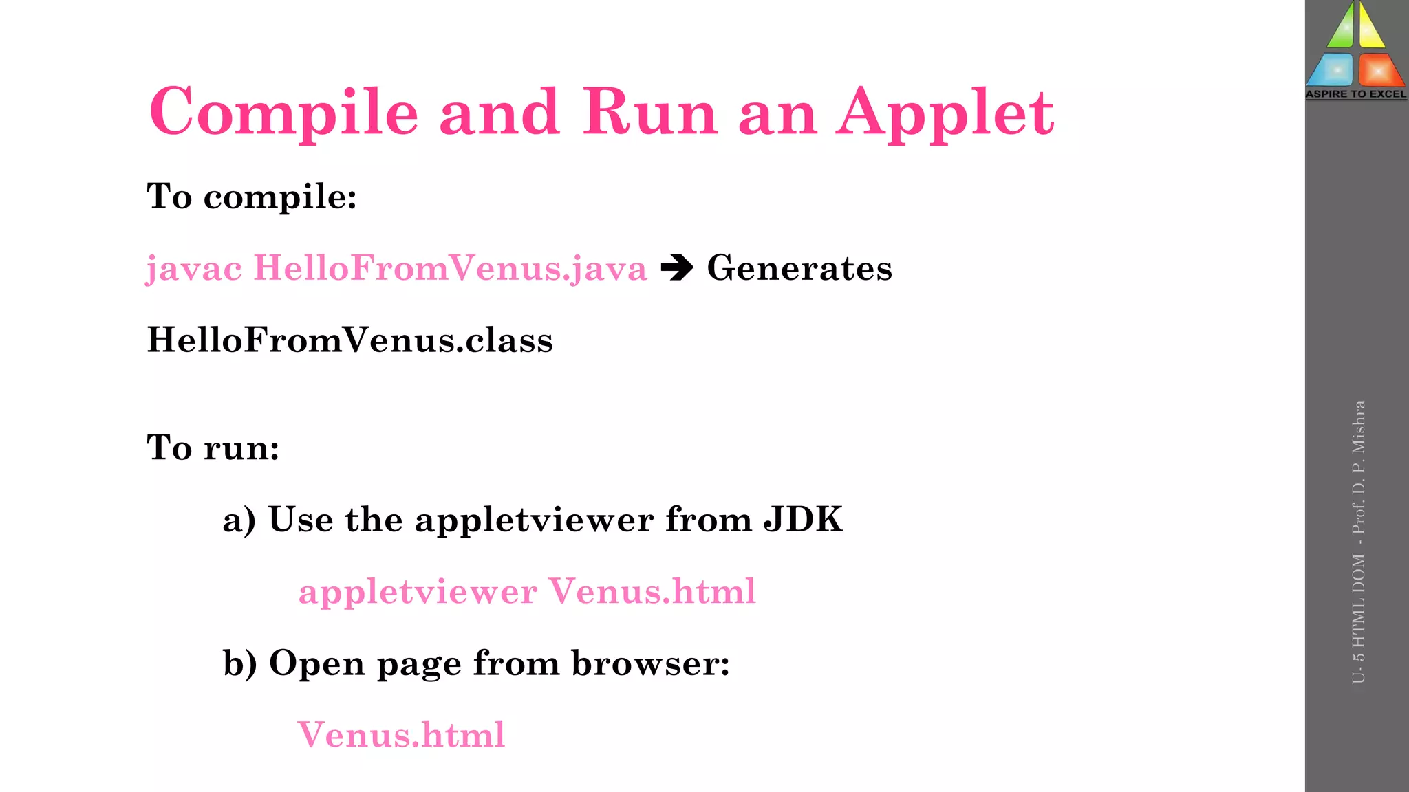 Compile and Run an Applet
To compile:
javac HelloFromVenus.java  Generates
HelloFromVenus.class
To run:
a) Use the appletviewer from JDK
appletviewer Venus.html
b) Open page from browser:
Venus.html
U-
5
HTML
DOM
-
Prof.
D.
P.
Mishra
 