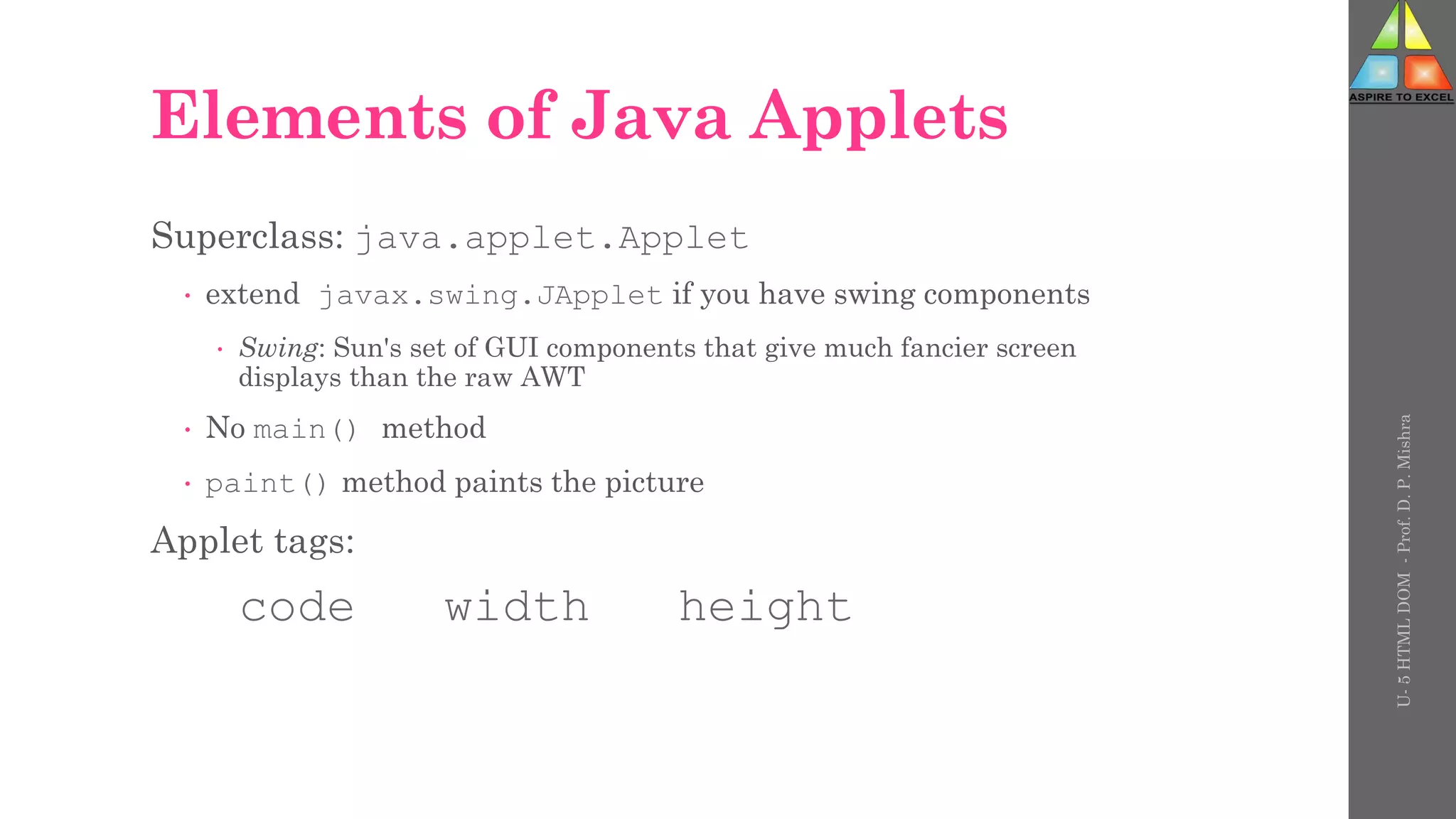 Elements of Java Applets
Superclass: java.applet.Applet
 extend javax.swing.JApplet if you have swing components
 Swing: Sun's set of GUI components that give much fancier screen
displays than the raw AWT
 No main() method
 paint() method paints the picture
Applet tags:
code width height
U-
5
HTML
DOM
-
Prof.
D.
P.
Mishra
 