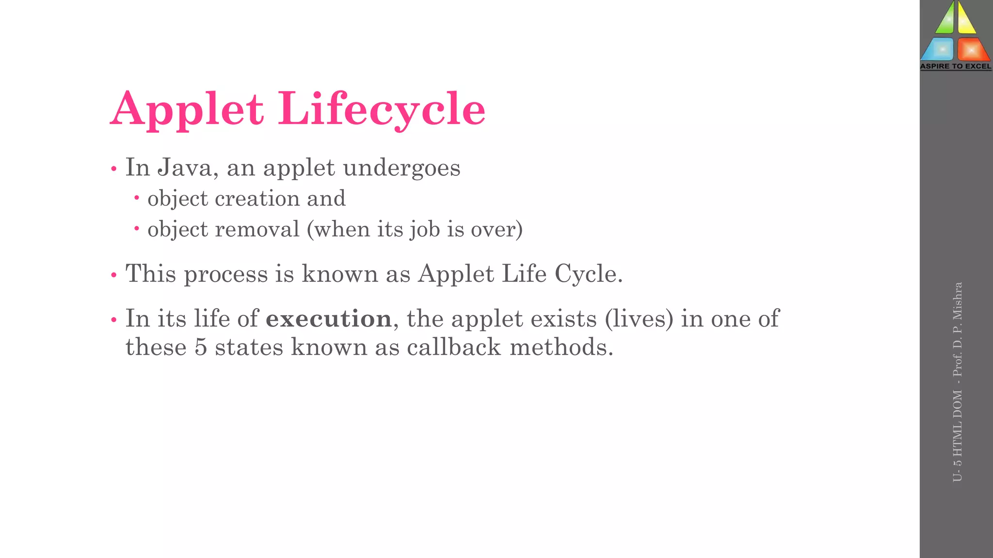 Applet Lifecycle
• In Java, an applet undergoes
 object creation and
 object removal (when its job is over)
• This process is known as Applet Life Cycle.
• In its life of execution, the applet exists (lives) in one of
these 5 states known as callback methods.
U-
5
HTML
DOM
-
Prof.
D.
P.
Mishra
 