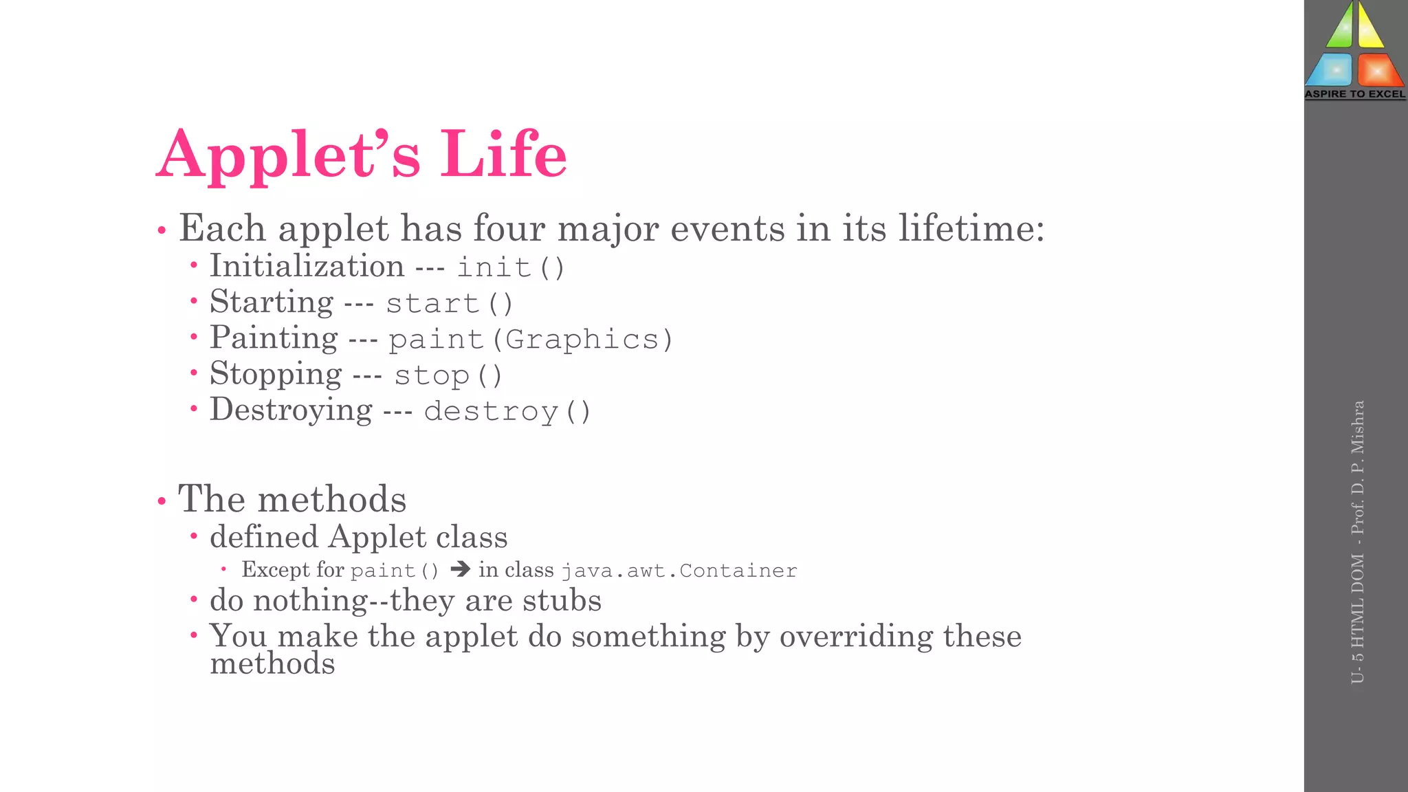 Applet’s Life
• Each applet has four major events in its lifetime:
 Initialization --- init()
 Starting --- start()
 Painting --- paint(Graphics)
 Stopping --- stop()
 Destroying --- destroy()
• The methods
 defined Applet class
 Except for paint()  in class java.awt.Container
 do nothing--they are stubs
 You make the applet do something by overriding these
methods
U-
5
HTML
DOM
-
Prof.
D.
P.
Mishra
 