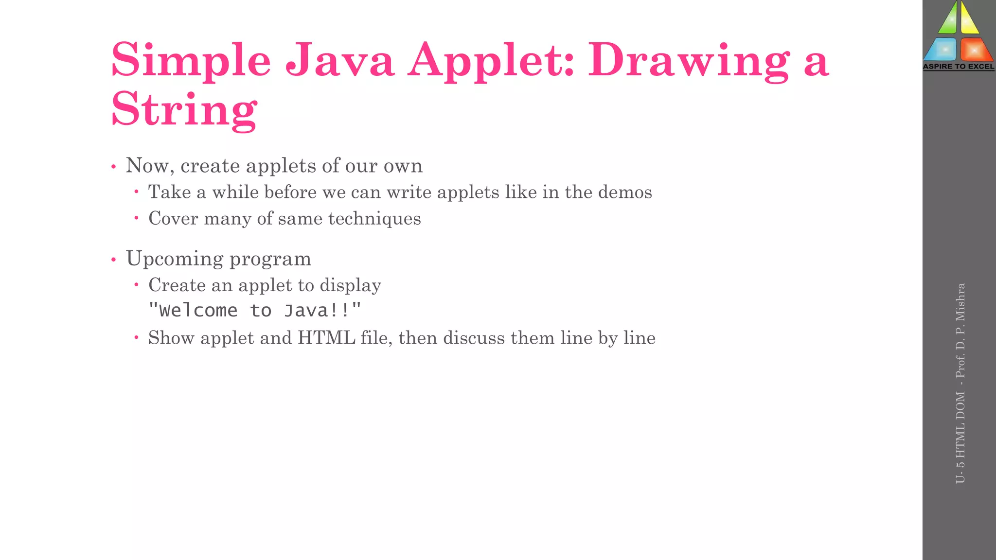 Simple Java Applet: Drawing a
String
• Now, create applets of our own
 Take a while before we can write applets like in the demos
 Cover many of same techniques
• Upcoming program
 Create an applet to display
"Welcome to Java!!"
 Show applet and HTML file, then discuss them line by line
U-
5
HTML
DOM
-
Prof.
D.
P.
Mishra
 