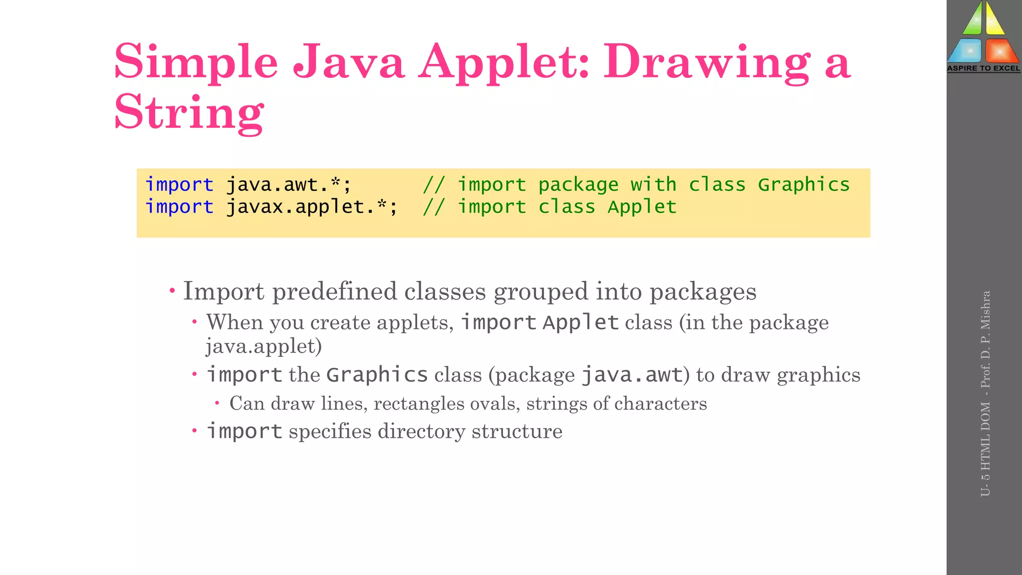 Simple Java Applet: Drawing a
String
 Import predefined classes grouped into packages
 When you create applets, import Applet class (in the package
java.applet)
 import the Graphics class (package java.awt) to draw graphics
 Can draw lines, rectangles ovals, strings of characters
 import specifies directory structure
import java.awt.*; // import package with class Graphics
import javax.applet.*; // import class Applet
U-
5
HTML
DOM
-
Prof.
D.
P.
Mishra
 