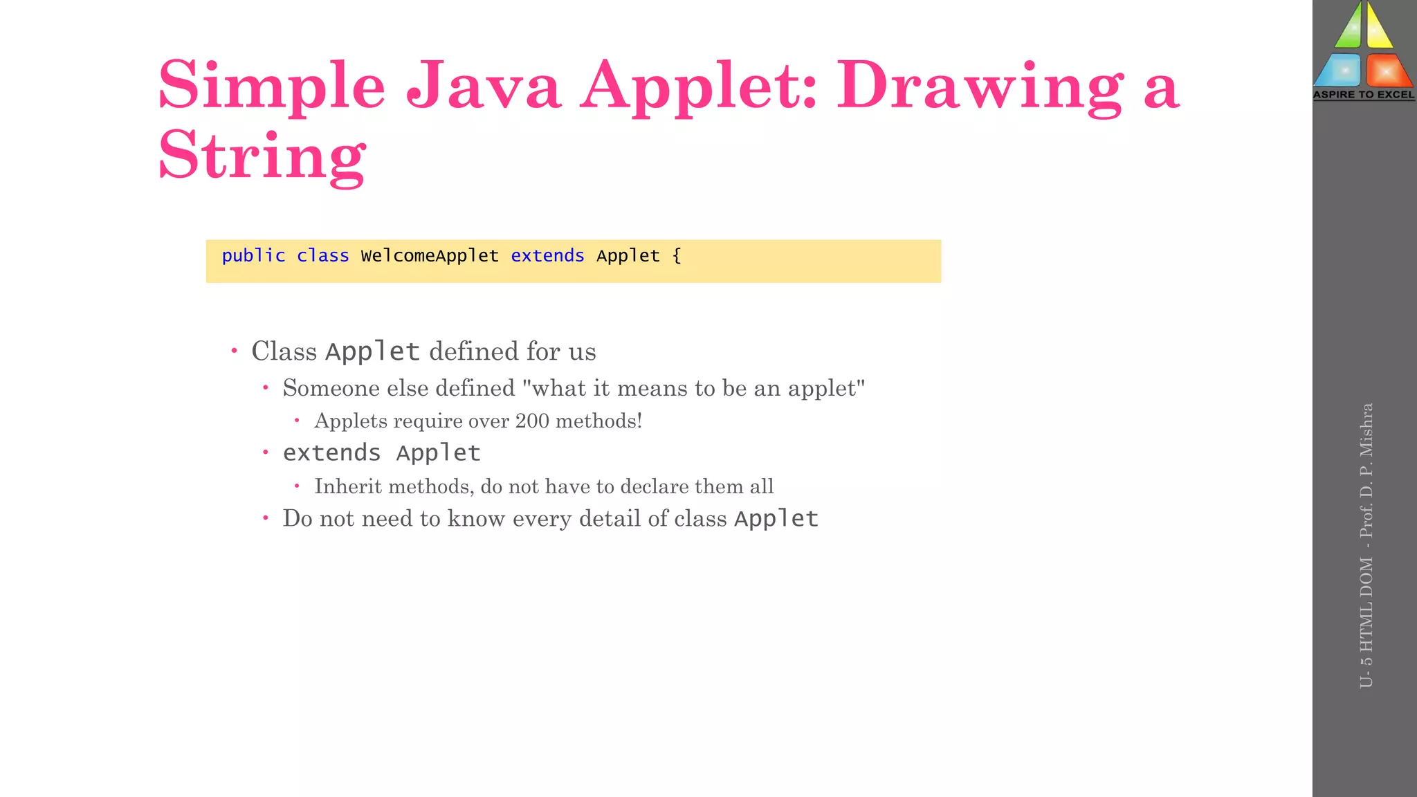 Simple Java Applet: Drawing a
String
 Class Applet defined for us
 Someone else defined "what it means to be an applet"
 Applets require over 200 methods!
 extends Applet
 Inherit methods, do not have to declare them all
 Do not need to know every detail of class Applet
public class WelcomeApplet extends Applet {
U-
5
HTML
DOM
-
Prof.
D.
P.
Mishra
 