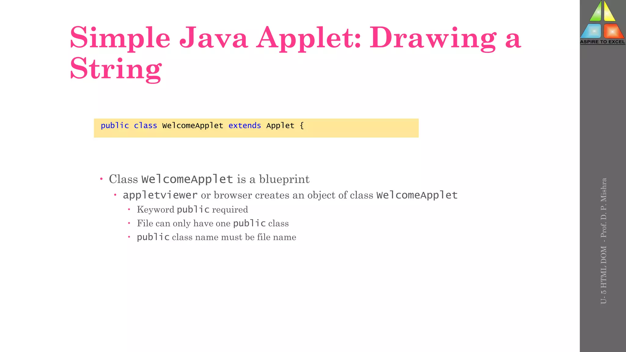 Simple Java Applet: Drawing a
String
 Class WelcomeApplet is a blueprint
 appletviewer or browser creates an object of class WelcomeApplet
 Keyword public required
 File can only have one public class
 public class name must be file name
public class WelcomeApplet extends Applet {
U-
5
HTML
DOM
-
Prof.
D.
P.
Mishra
 