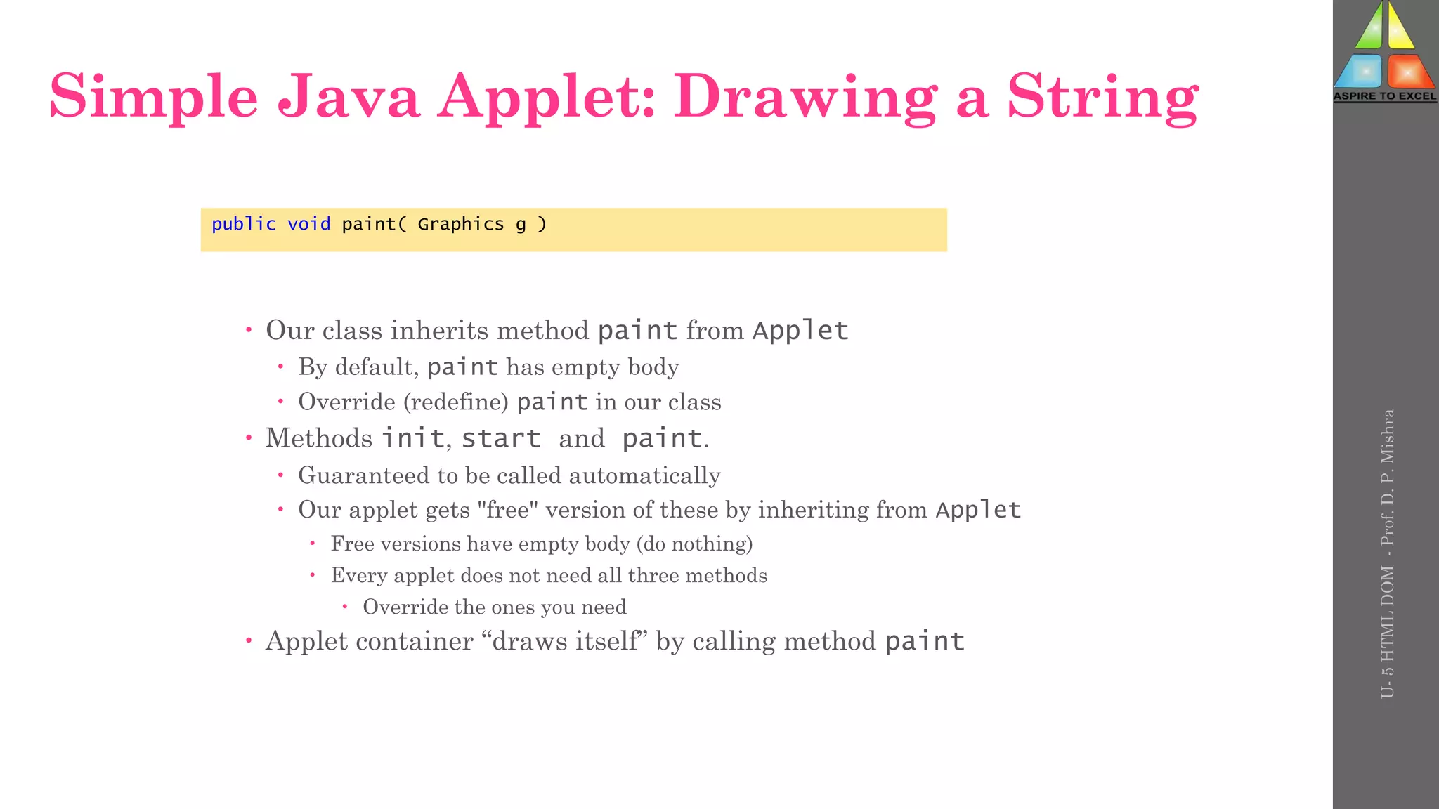 Simple Java Applet: Drawing a String
 Our class inherits method paint from Applet
 By default, paint has empty body
 Override (redefine) paint in our class
 Methods init, start and paint.
 Guaranteed to be called automatically
 Our applet gets "free" version of these by inheriting from Applet
 Free versions have empty body (do nothing)
 Every applet does not need all three methods
 Override the ones you need
 Applet container “draws itself” by calling method paint
public void paint( Graphics g )
U-
5
HTML
DOM
-
Prof.
D.
P.
Mishra
 