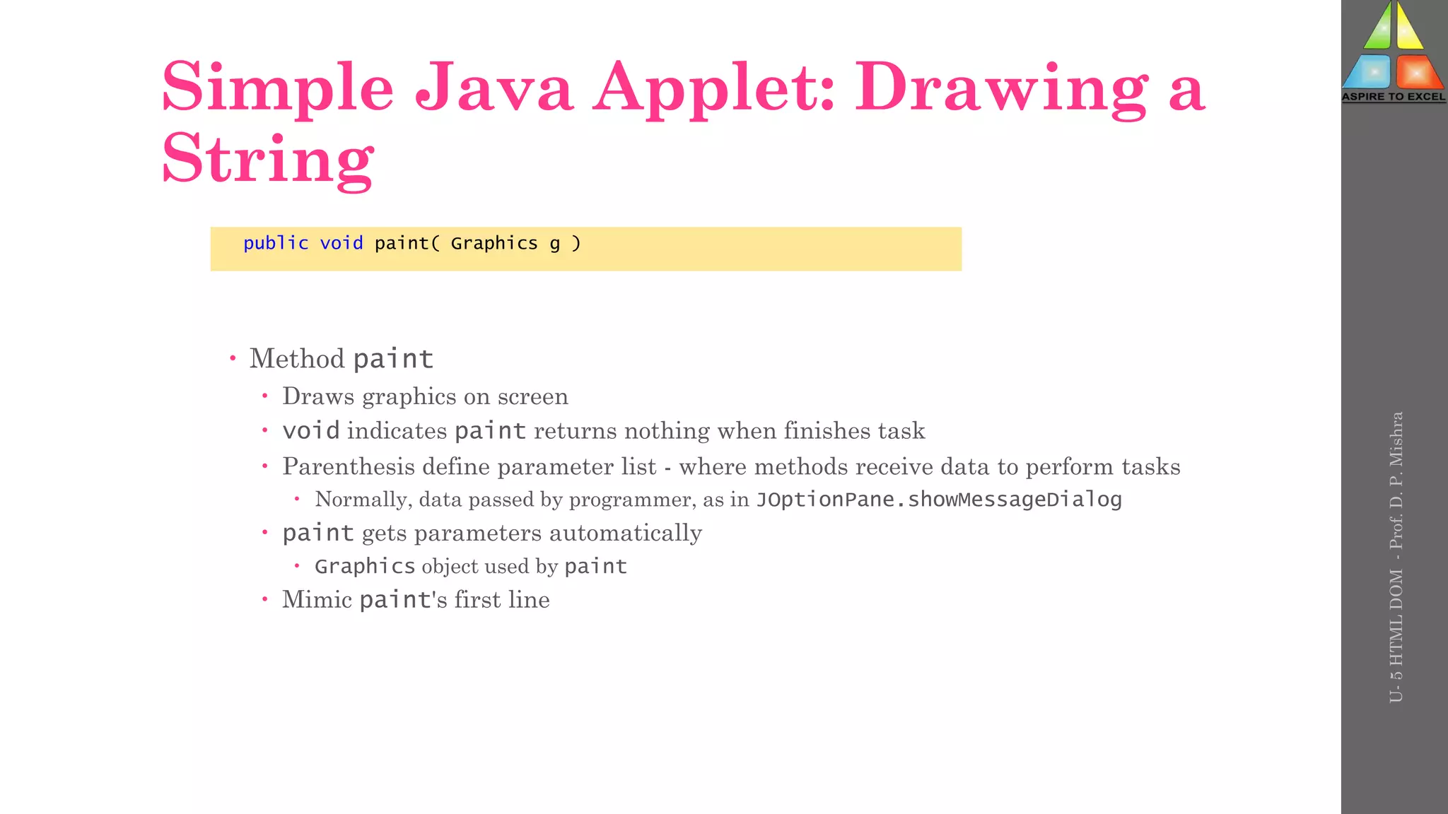 Simple Java Applet: Drawing a
String
 Method paint
 Draws graphics on screen
 void indicates paint returns nothing when finishes task
 Parenthesis define parameter list - where methods receive data to perform tasks
 Normally, data passed by programmer, as in JOptionPane.showMessageDialog
 paint gets parameters automatically
 Graphics object used by paint
 Mimic paint's first line
public void paint( Graphics g )
U-
5
HTML
DOM
-
Prof.
D.
P.
Mishra
 