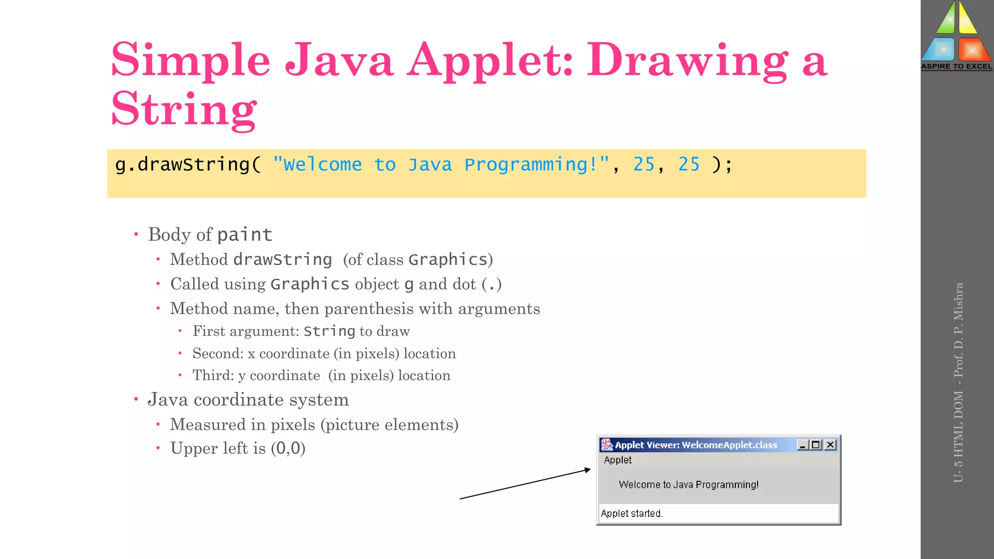 Simple Java Applet: Drawing a
String
 Body of paint
 Method drawString (of class Graphics)
 Called using Graphics object g and dot (.)
 Method name, then parenthesis with arguments
 First argument: String to draw
 Second: x coordinate (in pixels) location
 Third: y coordinate (in pixels) location
 Java coordinate system
 Measured in pixels (picture elements)
 Upper left is (0,0)
g.drawString( "Welcome to Java Programming!", 25, 25 );
U-
5
HTML
DOM
-
Prof.
D.
P.
Mishra
 