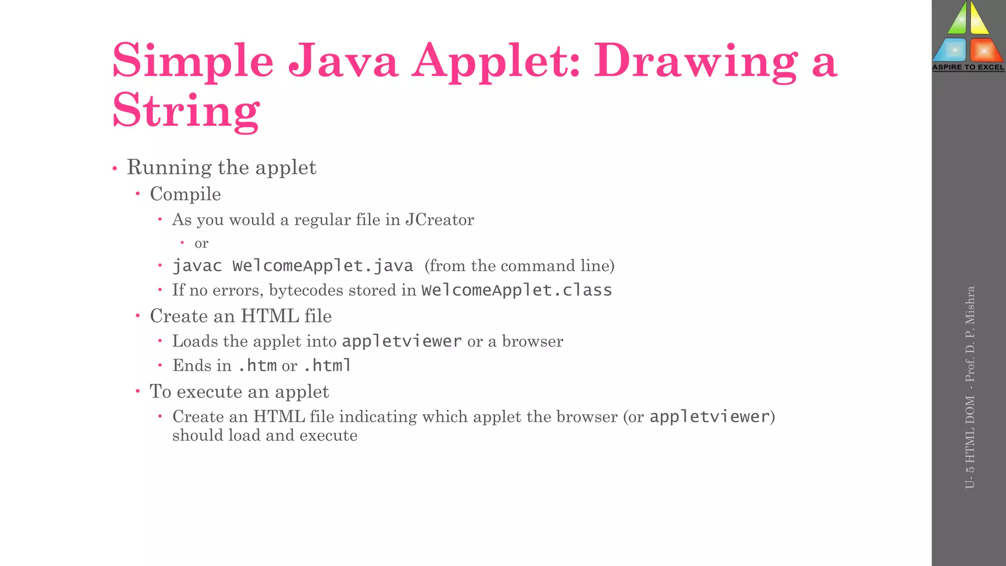 Simple Java Applet: Drawing a
String
• Running the applet
 Compile
 As you would a regular file in JCreator
 or
 javac WelcomeApplet.java (from the command line)
 If no errors, bytecodes stored in WelcomeApplet.class
 Create an HTML file
 Loads the applet into appletviewer or a browser
 Ends in .htm or .html
 To execute an applet
 Create an HTML file indicating which applet the browser (or appletviewer)
should load and execute
U-
5
HTML
DOM
-
Prof.
D.
P.
Mishra
 
