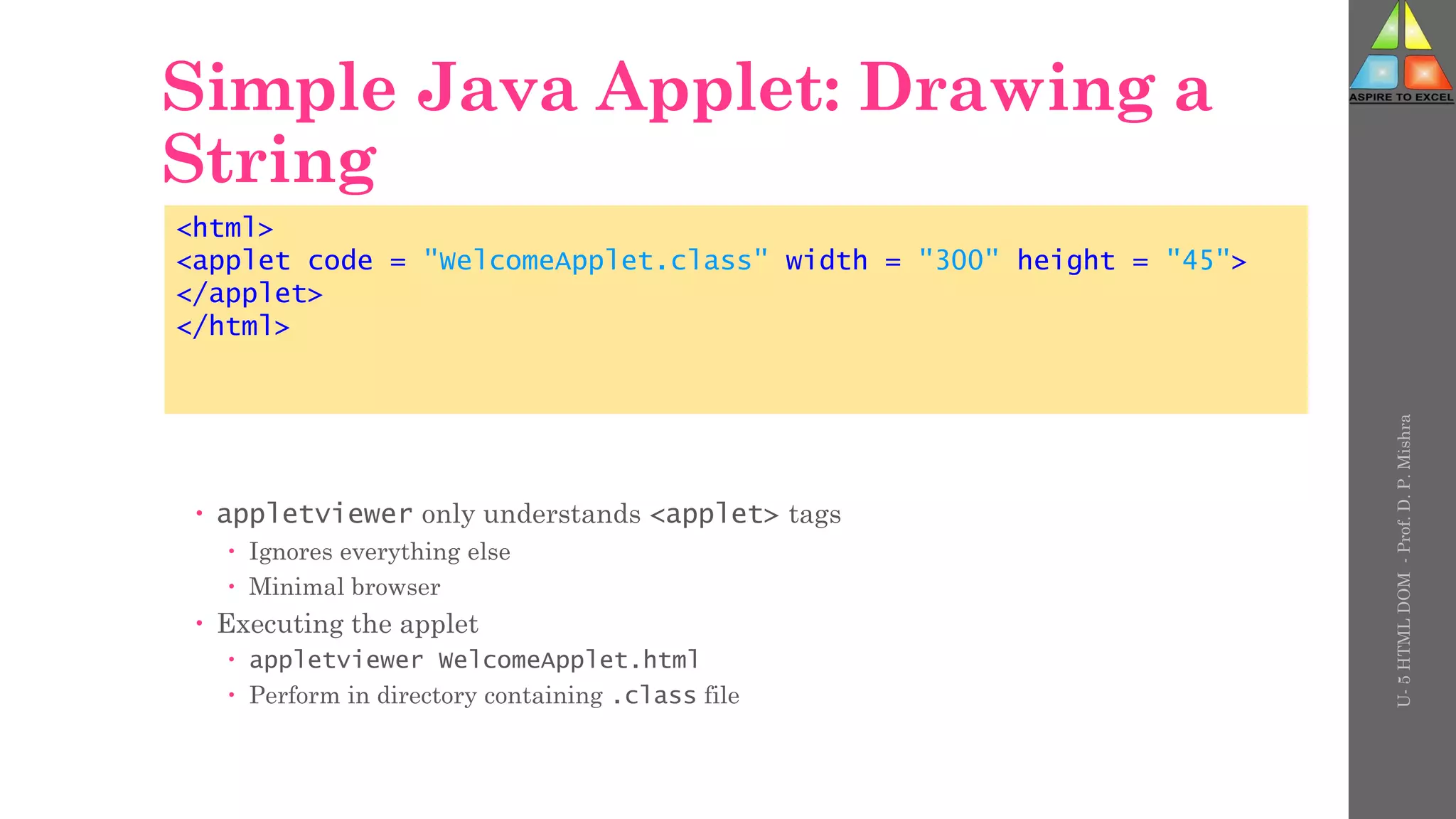 Simple Java Applet: Drawing a
String
 appletviewer only understands <applet> tags
 Ignores everything else
 Minimal browser
 Executing the applet
 appletviewer WelcomeApplet.html
 Perform in directory containing .class file
<html>
<applet code = "WelcomeApplet.class" width = "300" height = "45">
</applet>
</html>
U-
5
HTML
DOM
-
Prof.
D.
P.
Mishra
 
