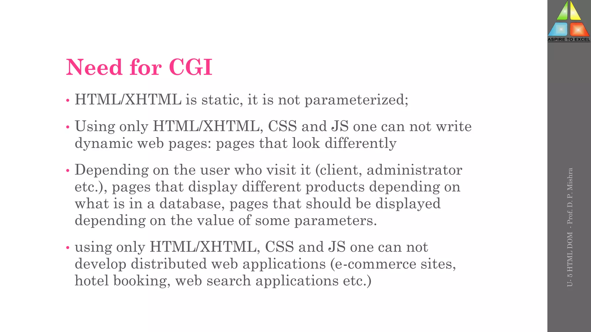 Need for CGI
• HTML/XHTML is static, it is not parameterized;
• Using only HTML/XHTML, CSS and JS one can not write
dynamic web pages: pages that look differently
• Depending on the user who visit it (client, administrator
etc.), pages that display different products depending on
what is in a database, pages that should be displayed
depending on the value of some parameters.
• using only HTML/XHTML, CSS and JS one can not
develop distributed web applications (e-commerce sites,
hotel booking, web search applications etc.)
U-
5
HTML
DOM
-
Prof.
D.
P.
Mishra
 