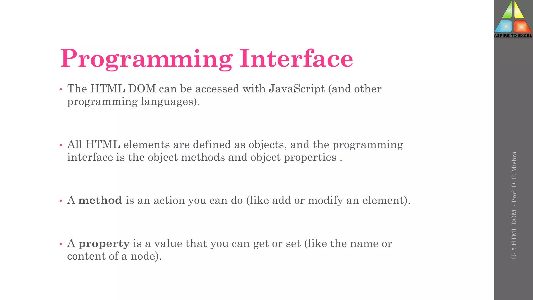 Programming Interface
• The HTML DOM can be accessed with JavaScript (and other
programming languages).
• All HTML elements are defined as objects, and the programming
interface is the object methods and object properties .
• A method is an action you can do (like add or modify an element).
• A property is a value that you can get or set (like the name or
content of a node).
U-
5
HTML
DOM
-
Prof.
D.
P.
Mishra
 