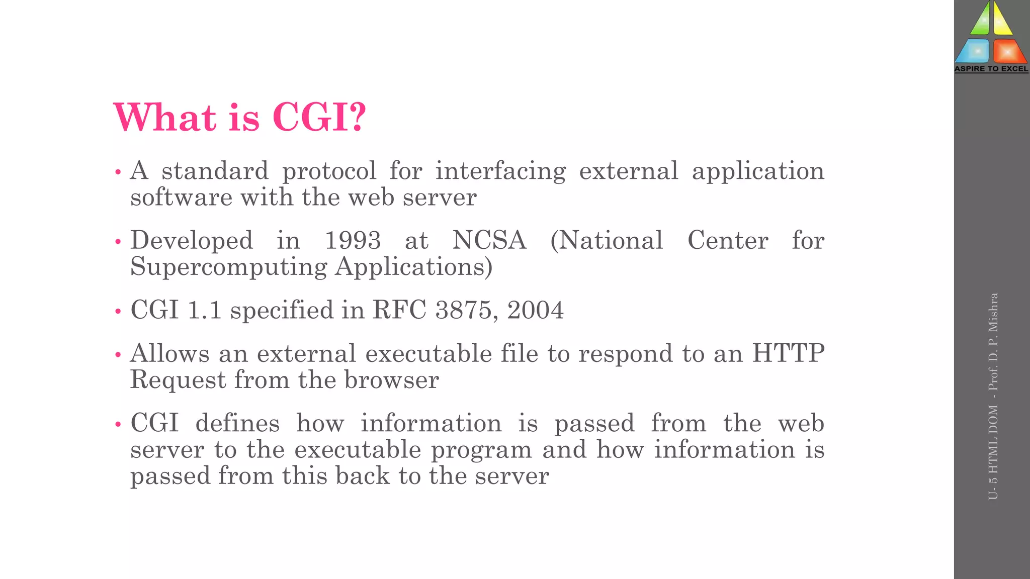 What is CGI?
• A standard protocol for interfacing external application
software with the web server
• Developed in 1993 at NCSA (National Center for
Supercomputing Applications)
• CGI 1.1 specified in RFC 3875, 2004
• Allows an external executable file to respond to an HTTP
Request from the browser
• CGI defines how information is passed from the web
server to the executable program and how information is
passed from this back to the server
U-
5
HTML
DOM
-
Prof.
D.
P.
Mishra
 
