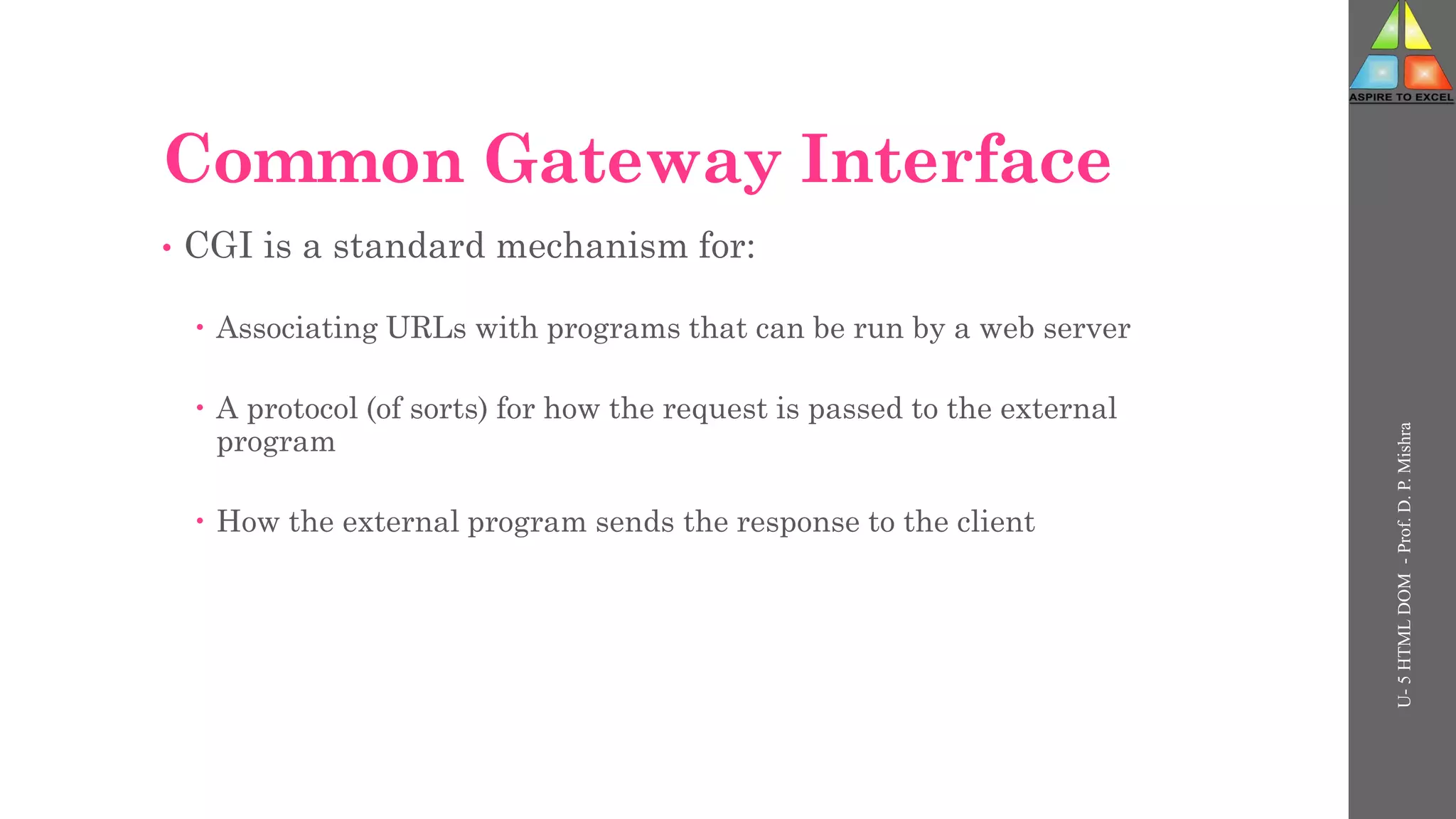 Common Gateway Interface
• CGI is a standard mechanism for:
 Associating URLs with programs that can be run by a web server
 A protocol (of sorts) for how the request is passed to the external
program
 How the external program sends the response to the client
U-
5
HTML
DOM
-
Prof.
D.
P.
Mishra
 