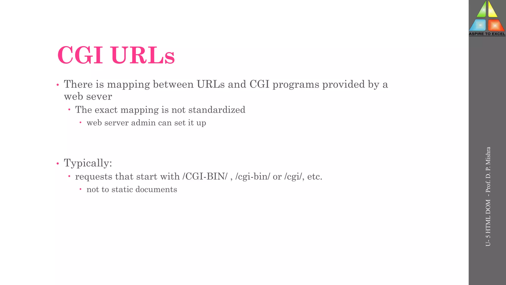 CGI URLs
• There is mapping between URLs and CGI programs provided by a
web sever
 The exact mapping is not standardized
 web server admin can set it up
• Typically:
 requests that start with /CGI-BIN/ , /cgi-bin/ or /cgi/, etc.
 not to static documents
U-
5
HTML
DOM
-
Prof.
D.
P.
Mishra
 