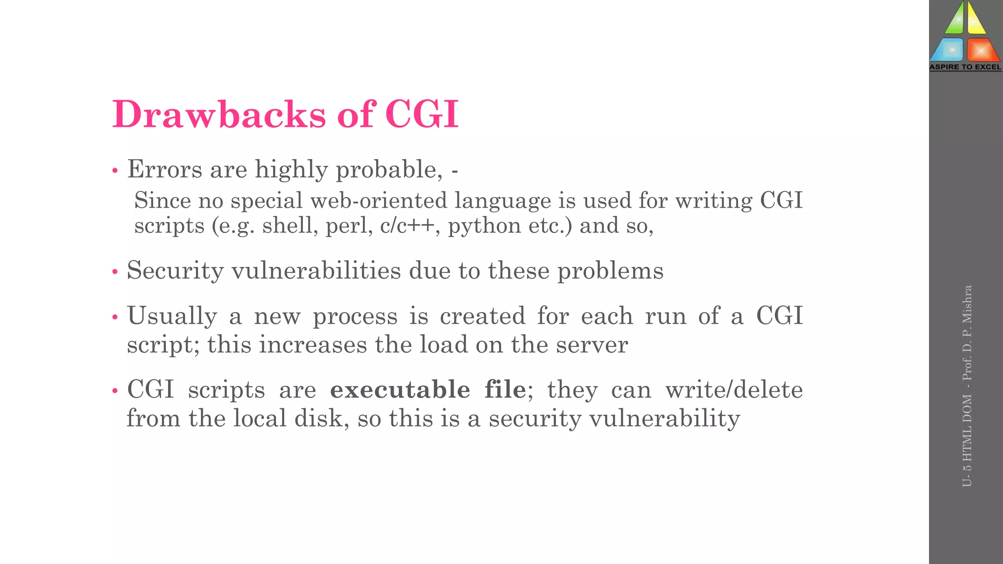 Drawbacks of CGI
• Errors are highly probable, -
Since no special web-oriented language is used for writing CGI
scripts (e.g. shell, perl, c/c++, python etc.) and so,
• Security vulnerabilities due to these problems
• Usually a new process is created for each run of a CGI
script; this increases the load on the server
• CGI scripts are executable file; they can write/delete
from the local disk, so this is a security vulnerability
U-
5
HTML
DOM
-
Prof.
D.
P.
Mishra
 