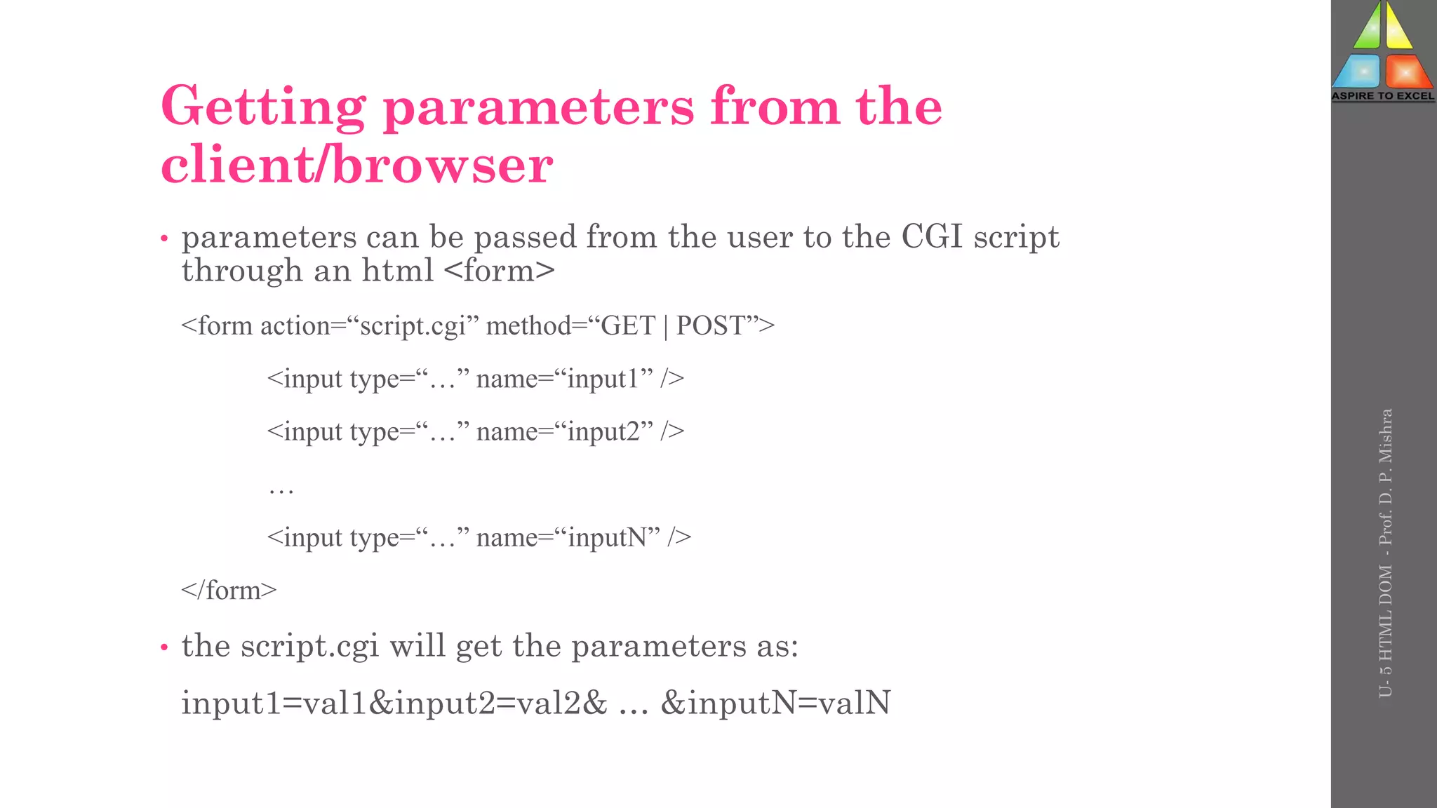Getting parameters from the
client/browser
• parameters can be passed from the user to the CGI script
through an html <form>
<form action=“script.cgi” method=“GET | POST”>
<input type=“…” name=“input1” />
<input type=“…” name=“input2” />
…
<input type=“…” name=“inputN” />
</form>
• the script.cgi will get the parameters as:
input1=val1&input2=val2& … &inputN=valN
U-
5
HTML
DOM
-
Prof.
D.
P.
Mishra
 