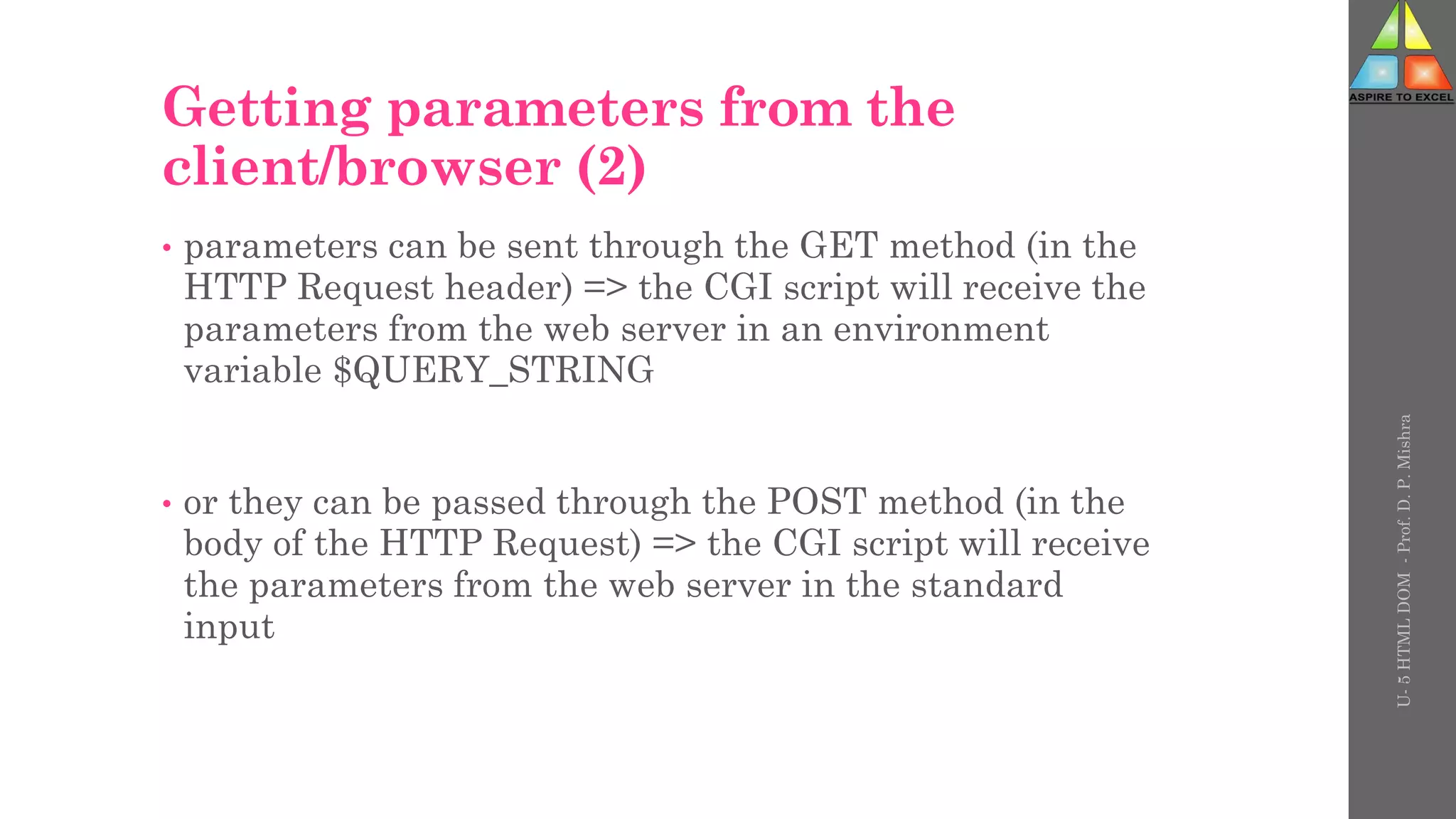 Getting parameters from the
client/browser (2)
• parameters can be sent through the GET method (in the
HTTP Request header) => the CGI script will receive the
parameters from the web server in an environment
variable $QUERY_STRING
• or they can be passed through the POST method (in the
body of the HTTP Request) => the CGI script will receive
the parameters from the web server in the standard
input
U-
5
HTML
DOM
-
Prof.
D.
P.
Mishra
 