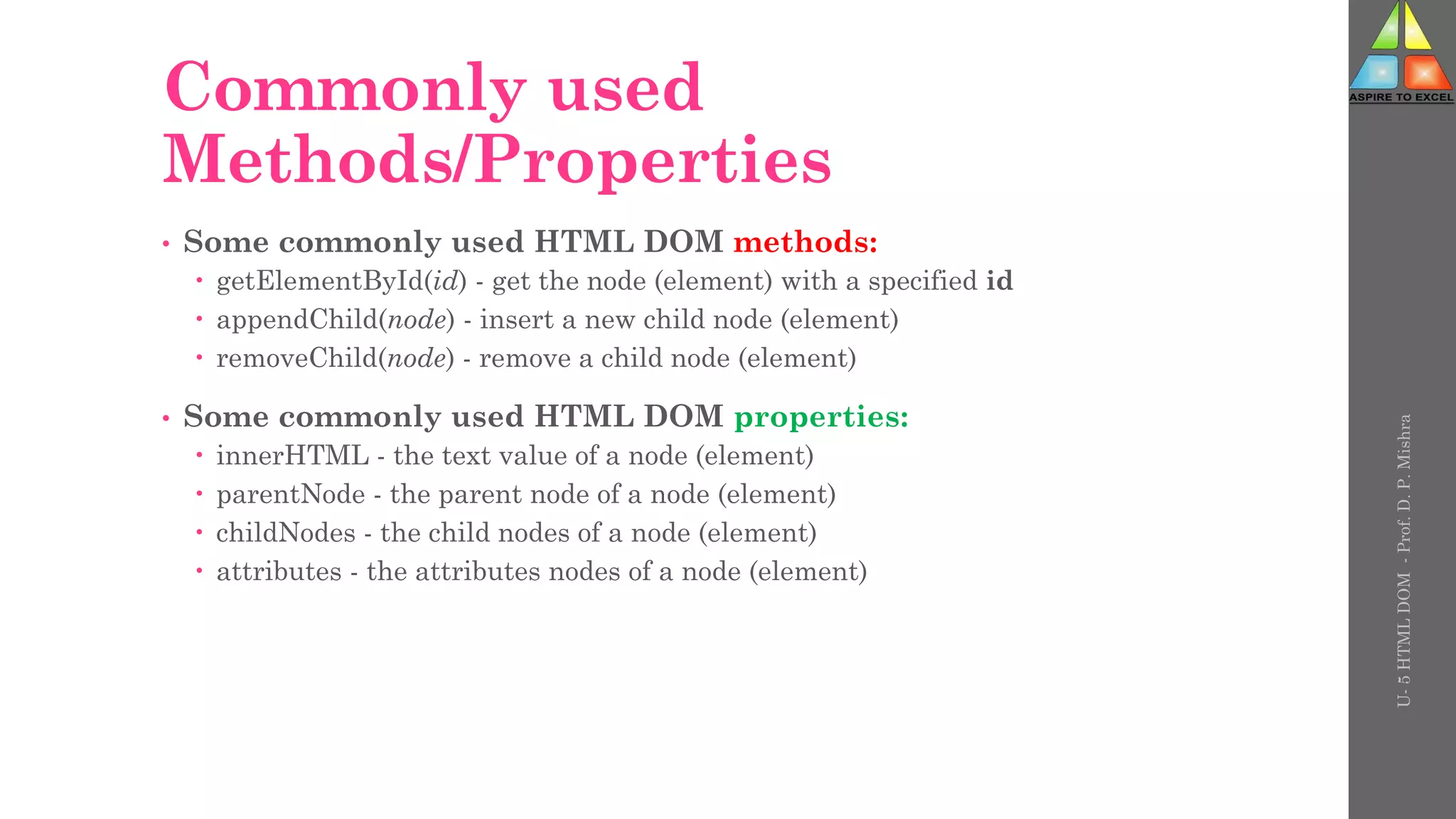 Commonly used
Methods/Properties
• Some commonly used HTML DOM methods:
 getElementById(id) - get the node (element) with a specified id
 appendChild(node) - insert a new child node (element)
 removeChild(node) - remove a child node (element)
• Some commonly used HTML DOM properties:
 innerHTML - the text value of a node (element)
 parentNode - the parent node of a node (element)
 childNodes - the child nodes of a node (element)
 attributes - the attributes nodes of a node (element)
U-
5
HTML
DOM
-
Prof.
D.
P.
Mishra
 