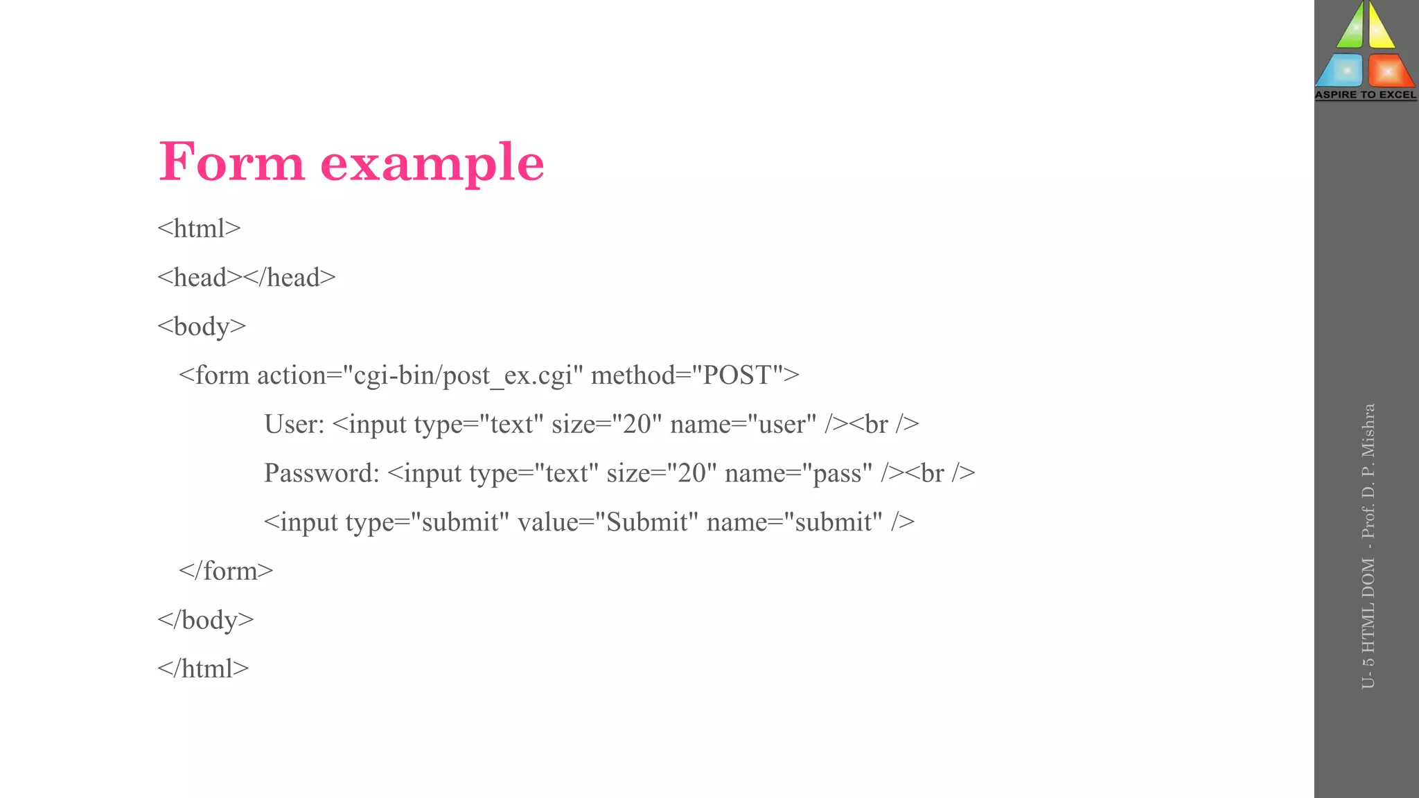 Form example
<html>
<head></head>
<body>
<form action="cgi-bin/post_ex.cgi" method="POST">
User: <input type="text" size="20" name="user" /><br />
Password: <input type="text" size="20" name="pass" /><br />
<input type="submit" value="Submit" name="submit" />
</form>
</body>
</html>
U-
5
HTML
DOM
-
Prof.
D.
P.
Mishra
 