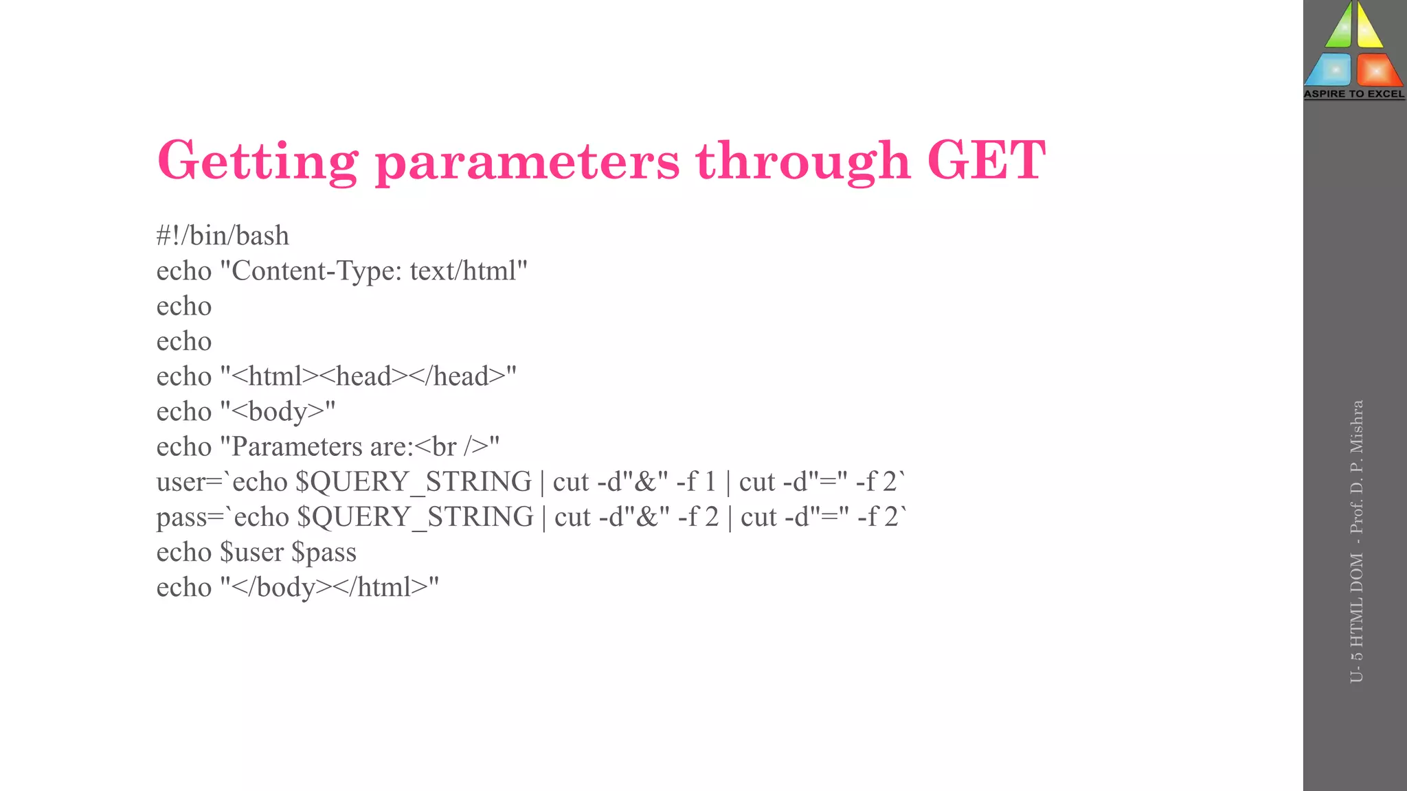 Getting parameters through GET
#!/bin/bash
echo "Content-Type: text/html"
echo
echo
echo "<html><head></head>"
echo "<body>"
echo "Parameters are:<br />"
user=`echo $QUERY_STRING | cut -d"&" -f 1 | cut -d"=" -f 2`
pass=`echo $QUERY_STRING | cut -d"&" -f 2 | cut -d"=" -f 2`
echo $user $pass
echo "</body></html>"
U-
5
HTML
DOM
-
Prof.
D.
P.
Mishra
 