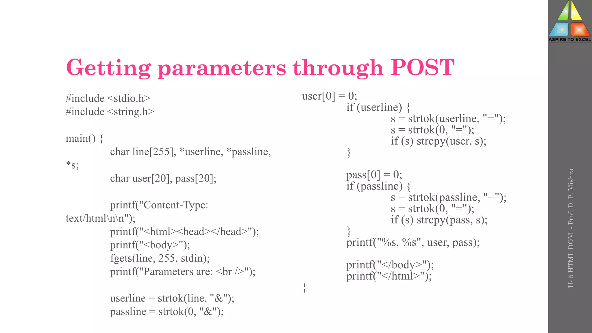 Getting parameters through POST
#include <stdio.h>
#include <string.h>
main() {
char line[255], *userline, *passline,
*s;
char user[20], pass[20];
printf("Content-Type:
text/htmlnn");
printf("<html><head></head>");
printf("<body>");
fgets(line, 255, stdin);
printf("Parameters are: <br />");
userline = strtok(line, "&");
passline = strtok(0, "&");
user[0] = 0;
if (userline) {
s = strtok(userline, "=");
s = strtok(0, "=");
if (s) strcpy(user, s);
}
pass[0] = 0;
if (passline) {
s = strtok(passline, "=");
s = strtok(0, "=");
if (s) strcpy(pass, s);
}
printf("%s, %s", user, pass);
printf("</body>");
printf("</html>");
}
U-
5
HTML
DOM
-
Prof.
D.
P.
Mishra
 