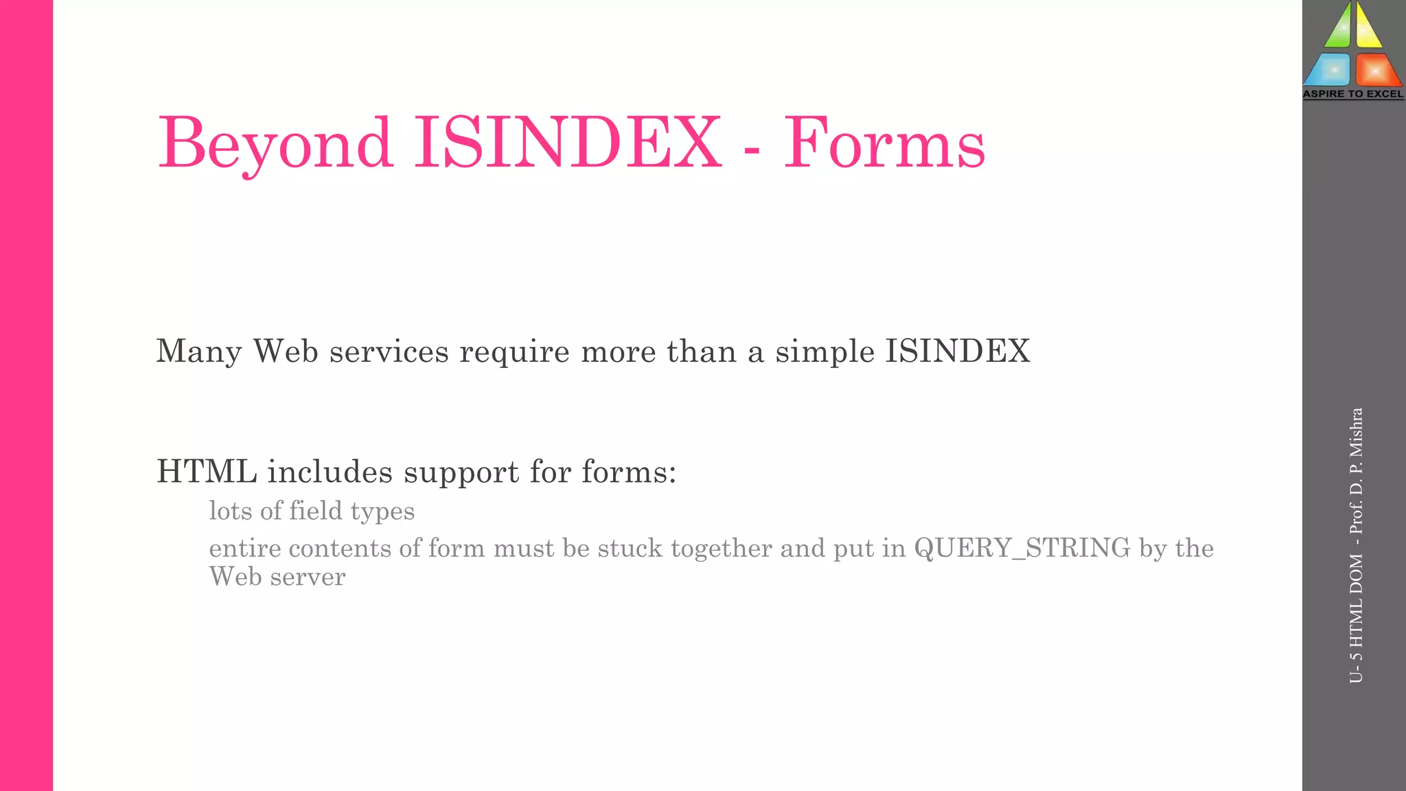 Beyond ISINDEX - Forms
Many Web services require more than a simple ISINDEX
HTML includes support for forms:
lots of field types
entire contents of form must be stuck together and put in QUERY_STRING by the
Web server
U-
5
HTML
DOM
-
Prof.
D.
P.
Mishra
 