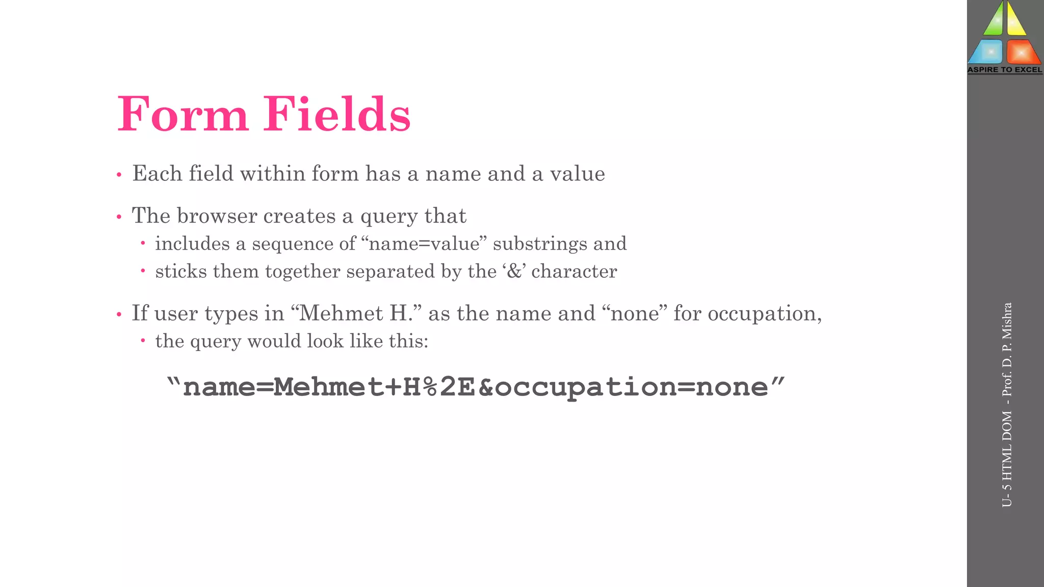Form Fields
• Each field within form has a name and a value
• The browser creates a query that
 includes a sequence of “name=value” substrings and
 sticks them together separated by the ‘&’ character
• If user types in “Mehmet H.” as the name and “none” for occupation,
 the query would look like this:
“name=Mehmet+H%2E&occupation=none”
U-
5
HTML
DOM
-
Prof.
D.
P.
Mishra
 