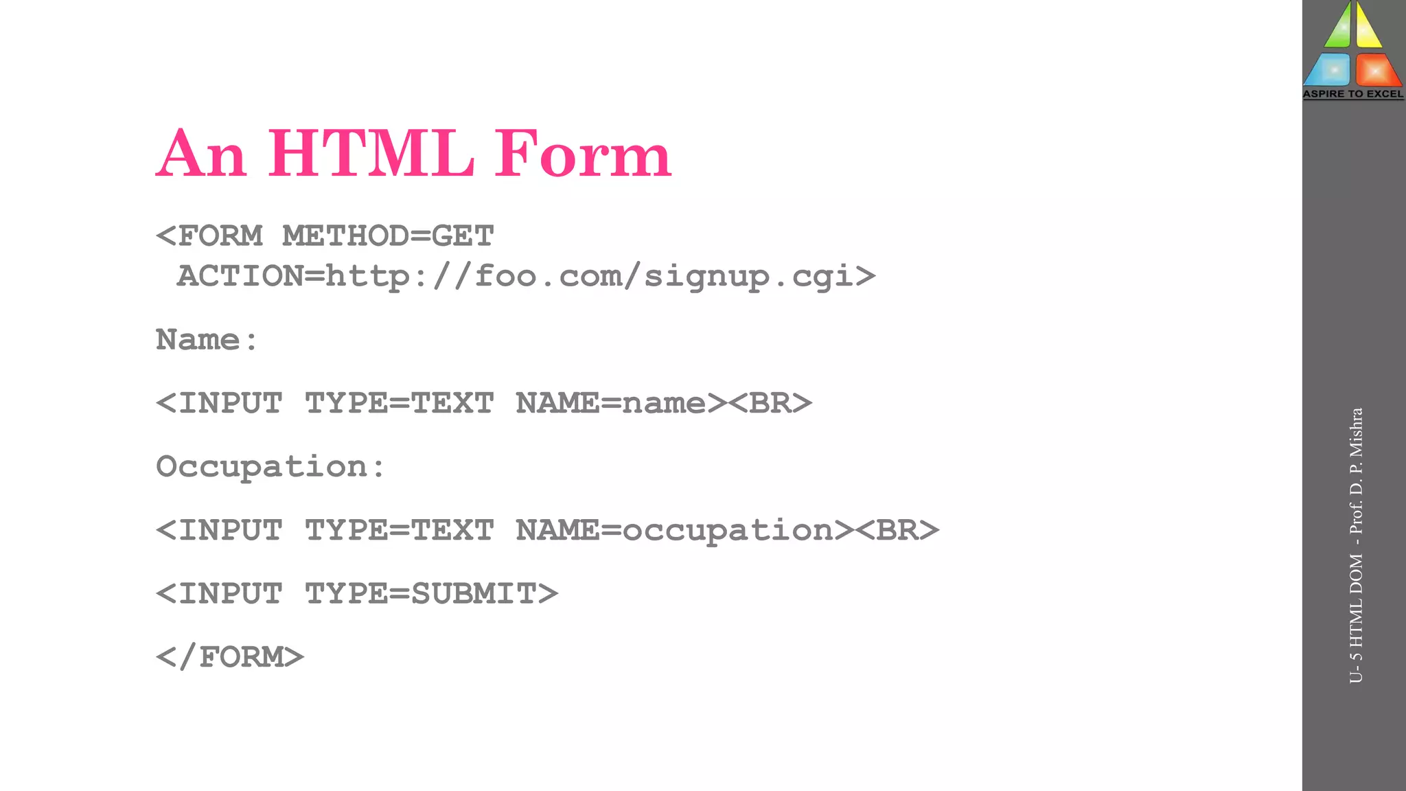 An HTML Form
<FORM METHOD=GET
ACTION=http://foo.com/signup.cgi>
Name:
<INPUT TYPE=TEXT NAME=name><BR>
Occupation:
<INPUT TYPE=TEXT NAME=occupation><BR>
<INPUT TYPE=SUBMIT>
</FORM>
U-
5
HTML
DOM
-
Prof.
D.
P.
Mishra
 
