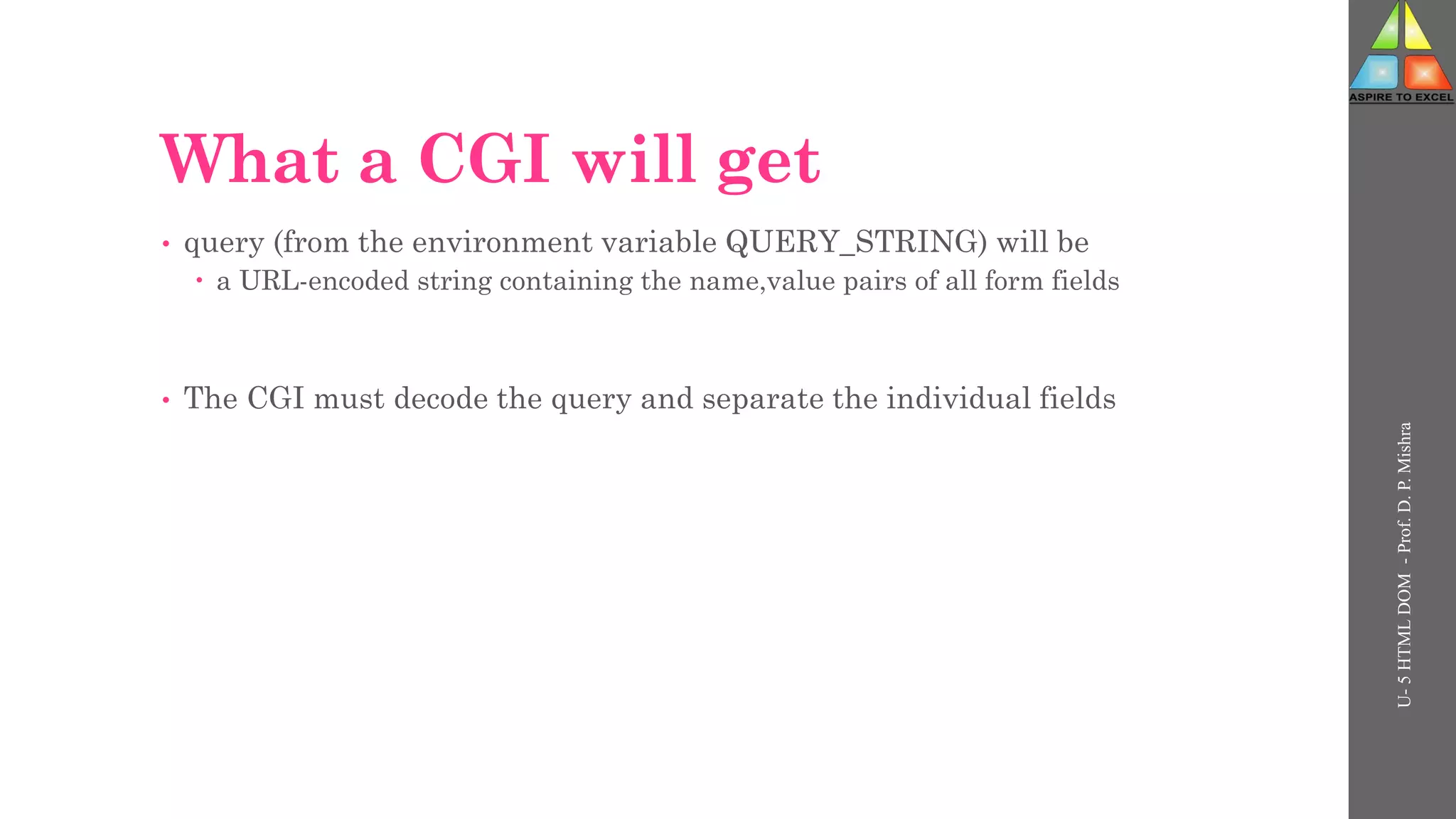 What a CGI will get
• query (from the environment variable QUERY_STRING) will be
 a URL-encoded string containing the name,value pairs of all form fields
• The CGI must decode the query and separate the individual fields
U-
5
HTML
DOM
-
Prof.
D.
P.
Mishra
 