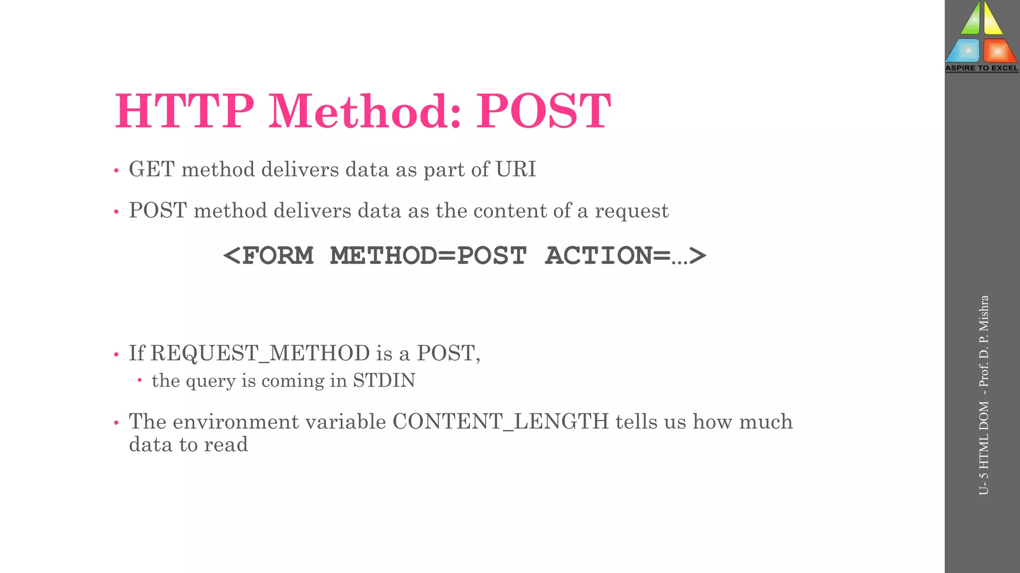 HTTP Method: POST
• GET method delivers data as part of URI
• POST method delivers data as the content of a request
<FORM METHOD=POST ACTION=…>
• If REQUEST_METHOD is a POST,
 the query is coming in STDIN
• The environment variable CONTENT_LENGTH tells us how much
data to read
U-
5
HTML
DOM
-
Prof.
D.
P.
Mishra
 