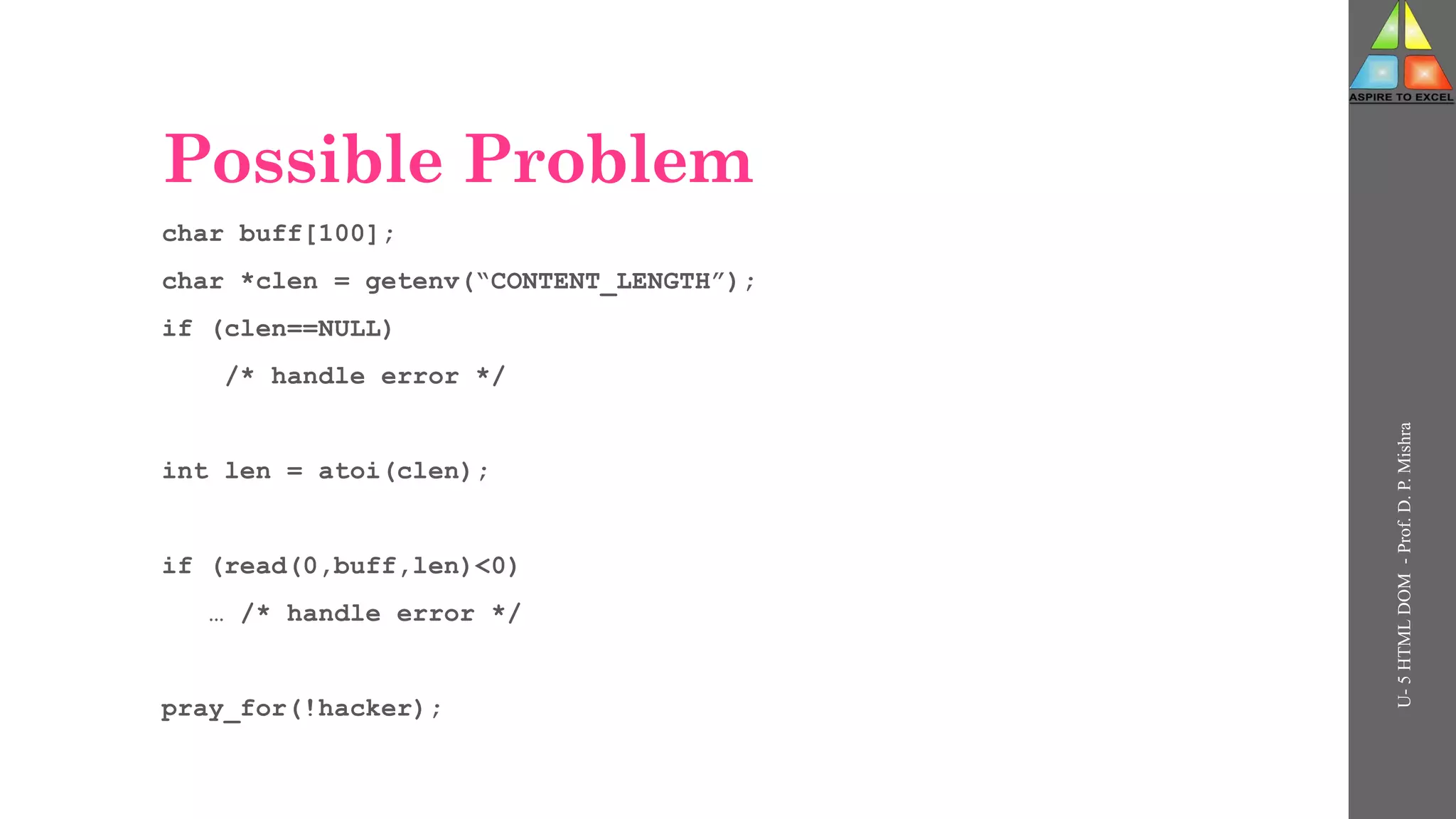 Possible Problem
char buff[100];
char *clen = getenv(“CONTENT_LENGTH”);
if (clen==NULL)
/* handle error */
int len = atoi(clen);
if (read(0,buff,len)<0)
… /* handle error */
pray_for(!hacker);
U-
5
HTML
DOM
-
Prof.
D.
P.
Mishra
 