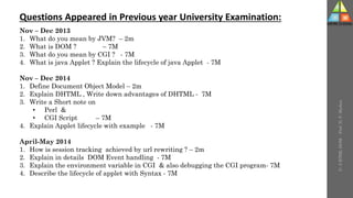 U-
5
HTML
DOM
-
Prof.
D.
P.
Mishra
Questions Appeared in Previous year University Examination:
Nov – Dec 2013
1. What do you mean by JVM? – 2m
2. What is DOM ? – 7M
3. What do you mean by CGI ? - 7M
4. What is java Applet ? Explain the lifecycle of java Applet - 7M
Nov – Dec 2014
1. Define Document Object Model – 2m
2. Explain DHTML , Write down advantages of DHTML - 7M
3. Write a Short note on
• Perl &
• CGI Script – 7M
4. Explain Applet lifecycle with example - 7M
April-May 2014
1. How is session tracking achieved by url rewriting ? – 2m
2. Explain in details DOM Event handling - 7M
3. Explain the environment variable in CGI & also debugging the CGI program- 7M
4. Describe the lifecycle of applet with Syntax - 7M
 
