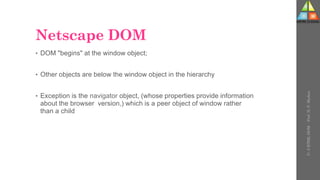 Netscape DOM
• DOM "begins" at the window object;
• Other objects are below the window object in the hierarchy
• Exception is the navigator object, (whose properties provide information
about the browser version,) which is a peer object of window rather
than a child
U-
5
HTML
DOM
-
Prof.
D.
P.
Mishra
 