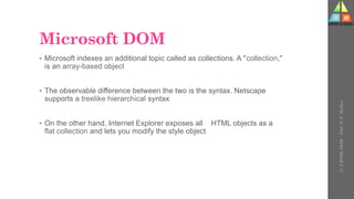 Microsoft DOM
• Microsoft indexes an additional topic called as collections. A "collection,"
is an array-based object
• The observable difference between the two is the syntax. Netscape
supports a treelike hierarchical syntax
• On the other hand, Internet Explorer exposes all HTML objects as a
flat collection and lets you modify the style object
U-
5
HTML
DOM
-
Prof.
D.
P.
Mishra
 