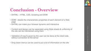 Conclusion - Overview
• DHTML – HTML, CSS, Scripting and DOM
• DOM - details the characteristic properties of each element of a Web
page
• DHTML can make your browser dynamic and interactive
• Content and design can be separated using Style sheets & uniformity of
the site can be maintained using them
• Validation of input’s given by the user can be done at the client side,
without connection to the server
• Drop down menus can be used to put a lot of information on the site
U-
5
HTML
DOM
-
Prof.
D.
P.
Mishra
 