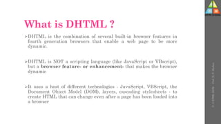 What is DHTML ?
DHTML is the combination of several built-in browser features in
fourth generation browsers that enable a web page to be more
dynamic.
DHTML is NOT a scripting language (like JavaScript or VBscript),
but a browser feature- or enhancement- that makes the browser
dynamic
It uses a host of different technologies - JavaScript, VBScript, the
Document Object Model (DOM), layers, cascading stylesheets - to
create HTML that can change even after a page has been loaded into
a browser
U-
5
HTML
DOM
-
Prof.
D.
P.
Mishra
 