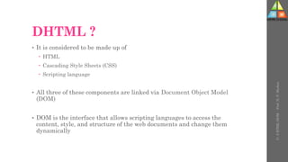 DHTML ?
• It is considered to be made up of
 HTML
 Cascading Style Sheets (CSS)
 Scripting language
• All three of these components are linked via Document Object Model
(DOM)
• DOM is the interface that allows scripting languages to access the
content, style, and structure of the web documents and change them
dynamically
U-
5
HTML
DOM
-
Prof.
D.
P.
Mishra
 
