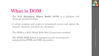 What is DOM
• The W3C Document Object Model (DOM) is a platform and
language-neutral interface
• It allows program and scripts to dynamically access and update the
content, structure, and style of a document.
• The DOM is a W3C (World Wide Web Consortium) standard
• The HTML DOM defines a standard way for accessing and
manipulating HTML and XML documents.
U-
5
HTML
DOM
-
Prof.
D.
P.
Mishra
 