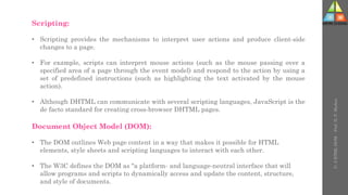 Scripting:
• Scripting provides the mechanisms to interpret user actions and produce client-side
changes to a page.
• For example, scripts can interpret mouse actions (such as the mouse passing over a
specified area of a page through the event model) and respond to the action by using a
set of predefined instructions (such as highlighting the text activated by the mouse
action).
• Although DHTML can communicate with several scripting languages, JavaScript is the
de facto standard for creating cross-browser DHTML pages.
Document Object Model (DOM):
• The DOM outlines Web page content in a way that makes it possible for HTML
elements, style sheets and scripting languages to interact with each other.
• The W3C defines the DOM as "a platform- and language-neutral interface that will
allow programs and scripts to dynamically access and update the content, structure,
and style of documents.
U-
5
HTML
DOM
-
Prof.
D.
P.
Mishra
 