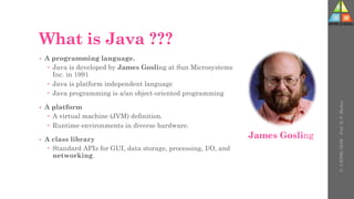 What is Java ???
• A programming language.
 Java is developed by James Gosling at Sun Microsystems
Inc. in 1991
 Java is platform independent language
 Java programming is a/an object-oriented programming
• A platform
 A virtual machine (JVM) definition.
 Runtime environments in diverse hardware.
• A class library
 Standard APIs for GUI, data storage, processing, I/O, and
networking.
U-
5
HTML
DOM
-
Prof.
D.
P.
Mishra
James Gosling
 