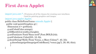First Java Applet
import java.awt.*; //Contains all of the classes for creating user interfaces
//and for painting graphics and images
import java.applet.Applet;
public class HelloFromVenus extends Applet {
public void paint(Graphics g) {
Dimension d = getSize();
g.setColor(Color.orange);
g.fillRect(0,0,d.width,d.height);
g.setFont(new Font("Sans-serif",Font.BOLD,24));
g.setColor(new Color(255, 10, 0));
g.drawString("Hello From Venus, a Mars Colony!", 40, 25);
g.drawImage(getImage(getCodeBase(),"venus.jpg"), 20, 60, this);
}
}
U-
5
HTML
DOM
-
Prof.
D.
P.
Mishra
 