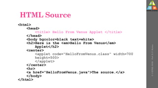 HTML Source
<html>
<head>
<title> Hello From Venus Applet </title>
</head>
<body bgcolor=black text=white>
<h2>Here is the <em>Hello From Venus</em>
Applet</h2>
<center>
<applet code="HelloFromVenus.class" width=700
height=500>
</applet>
</center>
<hr>
<a href="HelloFromVenus.java">The source.</a>
</body>
</html>
U-
5
HTML
DOM
-
Prof.
D.
P.
Mishra
 