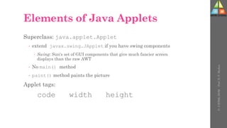 Elements of Java Applets
Superclass: java.applet.Applet
 extend javax.swing.JApplet if you have swing components
 Swing: Sun's set of GUI components that give much fancier screen
displays than the raw AWT
 No main() method
 paint() method paints the picture
Applet tags:
code width height
U-
5
HTML
DOM
-
Prof.
D.
P.
Mishra
 