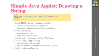 Simple Java Applet: Drawing a
String
 Simple HTML file (WelcomeApplet.html)
 Usually in same directory as .class file
 Remember, .class file created after compilation
 HTML codes (tags)
 Usually come in pairs
 Begin with < and end with >
 Lines 1 and 4 - begin and end the HTML tags
 Line 2 - begins <applet> tag
 Specifies code to use for applet
 Specifies width and height of display area in pixels
 Line 3 - ends <applet> tag
<html>
<applet code = "WelcomeApplet.class" width = "300" height = "45">
</applet>
</html>
U-
5
HTML
DOM
-
Prof.
D.
P.
Mishra
 