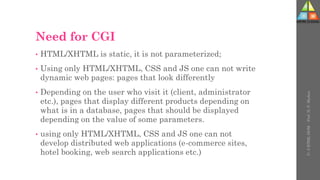 Need for CGI
• HTML/XHTML is static, it is not parameterized;
• Using only HTML/XHTML, CSS and JS one can not write
dynamic web pages: pages that look differently
• Depending on the user who visit it (client, administrator
etc.), pages that display different products depending on
what is in a database, pages that should be displayed
depending on the value of some parameters.
• using only HTML/XHTML, CSS and JS one can not
develop distributed web applications (e-commerce sites,
hotel booking, web search applications etc.)
U-
5
HTML
DOM
-
Prof.
D.
P.
Mishra
 