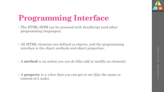 Programming Interface
• The HTML DOM can be accessed with JavaScript (and other
programming languages).
• All HTML elements are defined as objects, and the programming
interface is the object methods and object properties .
• A method is an action you can do (like add or modify an element).
• A property is a value that you can get or set (like the name or
content of a node).
U-
5
HTML
DOM
-
Prof.
D.
P.
Mishra
 